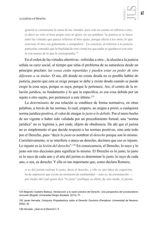 La justicia y el Derecho
67
FILOSOFÍA
4
general es ciertamente la suma de las virtudes, pero solo en cuanto se refieren a otro,
es decir no solo al bien propio sino al ajeno; en sus palabras ‘la justicia es la única
entre las virtudes que parece referirse al bien ajeno, porque afecta a los otros; lo que
conviene al otro sea gobernante o compañero’. En concreto, al referirse a la justicia
particular, entendió que la finalidad de esta virtud era que nadie se quedara ni con más
ni con menos de lo que le correspondía.124
En el orden de las virtudes alteritivas –referidas a otro–, la alusión a la justicia
señala su cariz social, al tiempo que sitúa el problema de su naturaleza desde un
principio preclaro: las cosas están repartidas y pueden estar en poder de otro
diferente a su titular. O sea, allí donde no existe deuda no es posible hablar de
justicia, puesto que esta se exige porque se debe y existe deuda cuando se puede
exigir la cosa suya, porque es suya, porque le pertenece. Así, el centro de la re-
lación jurídica, su fundamento y lo que la especifica, es esa cosa debida por un
sujeto a otro sujeto, por pertenecer a este último.125
La determinatio de esa relación se establece de forma normativa, en otras
palabras, a través de las normas, lo cual, empero, no asigna a priori, a cualquiera
norma jurídica positiva, el valor de otorgar lo justo o lo debido. Por el mero hecho
de ser vigente o haber sido validada por un procedimiento formal, una “norma
jurídica” no es legítima y, por ende, objeto de obediencia. De ahí que el jurista
no es simplemente el que decide respecto a las normas positivas, sino ante todo
por el Derecho, pues “decir lo justo es nombrar el derecho porque son lo mismo.
Correlativamente, si se interfiere o ataca un derecho, decimos que eso es injusto.
Lo injusto es la lesión del derecho”.126
En consecuencia, el Derecho, lo suyo y lo
justo son tres dicciones para significar lo mismo. El Derecho es lo justo, lo justo
es lo suyo de cada uno y el arte del jurista es determinar lo justo, lo suyo de cada
uno, o sea, su derecho. Y ello es tan importante que, como declara Romero,
si es del jurista realizar lo justo, decir el derecho, y ello es una labor de cognición,
ha de suponerse que existe un momento de medianidad —esto es, de constatación—,
por medio del cual quien dice “lo justo” justifique su obrar; de otro modo, el jurista
124 Alejandro Castaño Bedoya, Introducción a la razón práctica del Derecho. Una perspectiva del iusnaturalismo
renovado (Bogotá: Universidad Sergio Arboleda, 2013), 77.
125 Javier Hervada, Coloquios Propedéuticos sobre el Derecho Canónico (Pamplona: Universidad de Navarra,
2002), 32.
126 Hervada, ¿Qué es el Derecho?, 8.
 