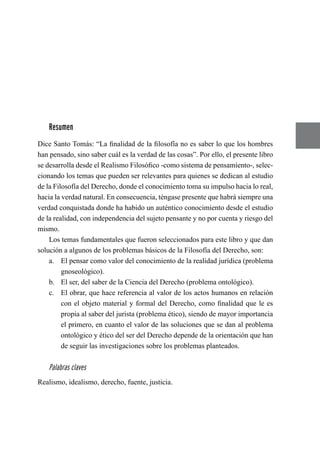 Resumen
Dice Santo Tomás: “La finalidad de la filosofía no es saber lo que los hombres
han pensado, sino saber cuál es la verdad de las cosas”. Por ello, el presente libro
se desarrolla desde el Realismo Filosófico -como sistema de pensamiento-, selec-
cionando los temas que pueden ser relevantes para quienes se dedican al estudio
de la Filosofía del Derecho, donde el conocimiento toma su impulso hacia lo real,
hacia la verdad natural. En consecuencia, téngase presente que habrá siempre una
verdad conquistada donde ha habido un auténtico conocimiento desde el estudio
de la realidad, con independencia del sujeto pensante y no por cuenta y riesgo del
mismo.
Los temas fundamentales que fueron seleccionados para este libro y que dan
solución a algunos de los problemas básicos de la Filosofía del Derecho, son:
a.	 El pensar como valor del conocimiento de la realidad jurídica (problema
gnoseológico).
b.	 El ser, del saber de la Ciencia del Derecho (problema ontológico).
c.	 El obrar, que hace referencia al valor de los actos humanos en relación
con el objeto material y formal del Derecho, como finalidad que le es
propia al saber del jurista (problema ético), siendo de mayor importancia
el primero, en cuanto el valor de las soluciones que se dan al problema
ontológico y ético del ser del Derecho depende de la orientación que han
de seguir las investigaciones sobre los problemas planteados.
Palabras claves
Realismo, idealismo, derecho, fuente, justicia.
 