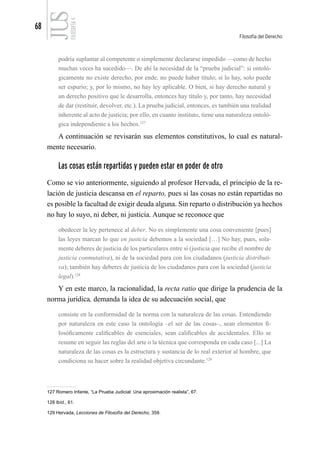 68
Filosofía del Derecho
FILOSOFÍA
4
podría suplantar al competente o simplemente declararse impedido —como de hecho
muchas veces ha sucedido—. De ahí la necesidad de la “prueba judicial”: si ontoló-
gicamente no existe derecho, por ende, no puede haber título; si lo hay, solo puede
ser espurio; y, por lo mismo, no hay ley aplicable. O bien, si hay derecho natural y
un derecho positivo que le desarrolla, entonces hay título y, por tanto, hay necesidad
de dar (restituir, devolver, etc.). La prueba judicial, entonces, es también una realidad
inherente al acto de justicia; por ello, en cuanto instituto, tiene una naturaleza ontoló-
gica independiente a los hechos.127
A continuación se revisarán sus elementos constitutivos, lo cual es natural-
mente necesario.
Las cosas están repartidas y pueden estar en poder de otro
Como se vio anteriormente, siguiendo al profesor Hervada, el principio de la re-
lación de justicia descansa en el reparto, pues si las cosas no están repartidas no
es posible la facultad de exigir deuda alguna. Sin reparto o distribución ya hechos
no hay lo suyo, ni deber, ni justicia. Aunque se reconoce que
obedecer la ley pertenece al deber. No es simplemente una cosa conveniente [pues]
las leyes marcan lo que en justicia debemos a la sociedad […] No hay, pues, sola-
mente deberes de justicia de los particulares entre sí (justicia que recibe el nombre de
justicia conmutativa), ni de la sociedad para con los ciudadanos (justicia distributi-
va); también hay deberes de justicia de los ciudadanos para con la sociedad (justicia
legal).128
Y en este marco, la racionalidad, la recta ratio que dirige la prudencia de la
norma jurídica, demanda la idea de su adecuación social, que
consiste en la conformidad de la norma con la naturaleza de las cosas. Entendiendo
por naturaleza en este caso la ontología –el ser de las cosas–, sean elementos fi-
losóficamente calificables de esenciales, sean calificables de accidentales. Ello se
resume en seguir las reglas del arte o la técnica que corresponda en cada caso [...] La
naturaleza de las cosas es la estructura y sustancia de lo real exterior al hombre, que
condiciona su hacer sobre la realidad objetiva circundante.129
127 Romero Infante, “La Prueba Judicial: Una aproximación realista”, 67.
128 Ibíd., 61.
129 Hervada, Lecciones de Filosofía del Derecho, 359.
 