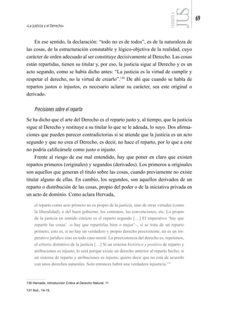 La justicia y el Derecho
69
FILOSOFÍA
4
En ese sentido, la declaración: “todo no es de todos”, es de la naturaleza de
las cosas, de la estructuración constatable y lógico-objetiva de la realidad, cuyo
carácter de orden adecuado al ser constituye decisivamente al Derecho. Las cosas
están repartidas, tienen su titular y, por eso, la justicia sigue al Derecho y es un
acto segundo, como se había dicho antes: “La justicia es la virtud de cumplir y
respetar el derecho, no la virtud de crearlo”.130
De ahí que cuando se habla de
repartos justos o injustos, es necesario aclarar su carácter, sea este original o
derivado.
Precisiones sobre el reparto
Se ha dicho que el arte del Derecho es el reparto justo y, al tiempo, que la justicia
sigue al Derecho y restituye a su titular lo que se le adeuda, lo suyo. Dos afirma-
ciones que pueden parecer contradictorias si se atiende que la justicia es un acto
segundo y que no crea el Derecho, es decir, no hace el reparto, por lo que a este
no podría calificársele como justo o injusto.
Frente al riesgo de ese mal entendido, hay que poner en claro que existen
repartos primeros (originales) y segundos (derivados). Los primeros u originales
son aquellos que generan el título sobre las cosas, cuando previamente no existe
titular alguno de ellas. En cambio, los segundos, son aquellos derivados de un
reparto o distribución de las cosas, propio del poder o de la iniciativa privada en
un acto de dominio. Como aclara Hervada,
el reparto como acto primero no es propio de la justicia, sino de otras virtudes (como
la liberalidad), o del buen gobierno, los contratos, las convenciones, etc. Lo propio
de la justicia en sentido estricto es el reparto segundo […] El imperativo ‘hay que
repartir las cosas’ –o hay que repartirlas bien o mejor’–, si se trata de un reparto
primero, esto es, si no hay un verdadero y propio derecho preexistente, no es un im-
perativo jurídico sino en todo caso moral. La preexistencia del derecho es, repetimos,
el criterio distintivo de la justicia […] Si un sistema histórico y positivo de reparto y
atribuciones es injusto, lo será porque existe un derecho anterior al reparto hecho; si
un sistema de reparto y atribuciones es injusto, quiere decir que no está de acuerdo
con unos derechos naturales. Solo entonces habrá una verdadera injusticia.131
130 Hervada, Introducción Crítica al Derecho Natural, 11.
131 Ibíd., 14-15.
 