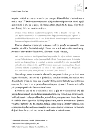 La justicia y el Derecho
71
FILOSOFÍA
4
respetar, restituir o reparar– a uno lo que es suyo. Sólo así habrá el acto de dar a
uno lo suyo”.133
Dicho acto corresponde por justicia no al particular, sino a aquel
que domina el arte de lo justo, en otras palabras, al jurista. Se puede tener lo de
otro de muy diversas maneras, esto es,
diversas formas de tener en el ámbito del propio poder el derecho —lo suyo— del
otro. Fíjate: si se trata de la vida humana, tener en poder lo suyo del otro significa la
posibilidad del homicidio; en el caso de los bienes materiales puede suponer tener
físicamente la posesión del bien ajeno, etc.134
Una vez advertido el principio señalado, es obvio que dar es una acción y no
un deber, de ahí la facultad de exigir. Dar es una práctica de acción u omisión y,
por tanto, una virtud de la conducta. Entonces, aclara Hervada,
toda virtud consiste en una disposición de las potencias del sujeto o hábito; no es una
norma (Sollen) sino un hecho (una cualidad) (Sein). Consecuentemente la justicia,
siendo una disposición de la voluntad, no es una norma (Sollen) sino una cualidad,
un hecho Sein. ¿Disposición a qué? Disposición a actos, en concreto, al acto de dar.
Como las virtudes se definen por sus actos, el ‘dar a cada uno lo suyo’ designa un
acto, una acción (dar), no un precepto ni un deber (debe darse).135
Sin embargo, como dar remite a la acción, no puede decirse que se le da a un
sujeto su derecho, sino que se le posibilitan, simultáneamente, los medios para
desarrollarlo. O sea, no basta que se declare formalmente la titularidad sobre una
cosa –su derecho– si no se prestan los medios para ejercer el dominio sobre ella
y/o para que pueda efectivamente realizarse.
Recuérdese que se da a cada uno lo suyo y que en eso consiste el arte del
jurista, la justicia del jurista, la justicia particularmente considerada como una re-
lación de deuda por la que el hombre justo da lo suyo a quien es su titular. Por eso
es también una exageración del lenguaje reclamar justicia indeterminada para un
“sujeto de derecho”. Se da, se actúa, porque a alguien se le adeuda y se les adeuda
a personas singularmente consideradas, una a una, sin discriminación. La fórmula
de justicia es dar a cada uno lo que le es debido, ni más ni menos.
133 Hervada, Introducción Crítica al Derecho Natural, 16.
134 Hervada, Coloquios Propedéuticos, 40.
135 Hervada, Introducción Crítica al Derecho Natural, 19.
 