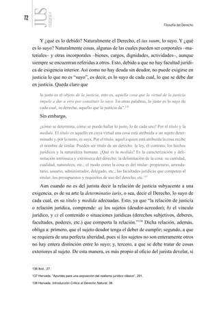 72
Filosofía del Derecho
FILOSOFÍA
4
Y ¿qué es lo debido? Naturalmente el Derecho, el ius suum, lo suyo. Y ¿qué
es lo suyo? Naturalmente cosas, algunas de las cuales pueden ser corporales –ma-
teriales– y otras incorporales –bienes, cargos, dignidades, actividades–, aunque
siempre se encuentran referidas a otros. Esto, debido a que no hay facultad jurídi-
ca de exigencia interior. Así como no hay deuda sin deudor, no puede exigirse en
justicia lo que no es “suyo”, es decir, es lo suyo de cada cual, lo que se debe dar
en justicia. Queda claro que
lo justo es el objeto de la justicia, esto es, aquella cosa que la virtud de la justicia
impele a dar a otro por constituir lo suyo. En otras palabras, lo justo es lo suyo de
cada cual, su derecho, aquello que la justicia da”.136
Sin embargo,
¿cómo se determina, cómo se puede hallar lo justo, lo de cada uno? Por el título y la
medida. El título es aquello en cuya virtud una cosa está atribuida a un sujeto deter-
minado y, por lo tanto, es suya. Por el título, aquel a quien está atribuida la cosa recibe
el nombre de titular. Pueden ser título de un derecho: la ley, el contrato, los hechos
jurídicos y la naturaleza humana. ¿Qué es la medida? Es la caracterización y deli-
mitación intrínseca y extrínseca del derecho: la delimitación de la cosa: su cantidad,
cualidad, naturaleza, etc.; el modo como la cosa es del titular: propietario, arrenda-
tario, usuario, administrador, delegado, etc.; las facultades jurídicas que competen al
titular; los presupuestos y requisitos de uso del derecho, etc.137
Aun cuando no es del jurista decir la relación de justicia subyacente a una
exigencia, es de su arte la determinatio iuris, o sea, decir el Derecho, lo suyo de
cada cual, en su título y medida adecuadas. Esto, ya que “la relación de justicia
o relación jurídica, comprende: a) los sujetos (deudor-acreedor); b) el vínculo
jurídico, y c) el contenido o situaciones jurídicas (derechos subjetivos, deberes,
facultades, poderes, etc.) que comporta la relación.”138
Dicha relación, además,
obliga a: primero, que el sujeto deudor tenga el deber de cumplir; segundo, a que
se requiera de una perfecta alteridad, pues si los sujetos no son enteramente otros
no hay entera distinción entre lo suyo; y, tercero, a que se debe tratar de cosas
exteriores al sujeto. De esta manera, es más propio al oficio del jurista develar, si
136 Ibíd., 27.
137 Hervada, “Apuntes para una exposición del realismo jurídico clásico”, 291.
138 Hervada, Introducción Crítica al Derecho Natural, 38.
 