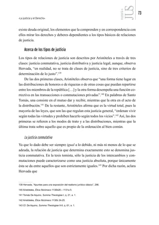La justicia y el Derecho
73
FILOSOFÍA
4
existe deuda original, los elementos que la comprenden y en correspondencia con
ellos mirar los derechos y deberes dependientes a los tipos básicos de relaciones
de justicia.
Acerca de los tipos de justicia
Los tipos de relaciones de justicia son descritos por Aristóteles a través de tres
clases: justicia conmutativa, justicia distributiva y justicia legal, aunque, observa
Hervada, “en realidad, no se trata de clases de justicia, sino de tres criterios de
determinación de lo justo”.139
De las dos primeras clases, Aristóteles observa que “una forma tiene lugar en
las distribuciones de honores o de riquezas o de otras cosas que puedan repartirse
entre los miembros de la república […] y la otra forma desempeña una función co-
rrectiva en las transacciones o conmutaciones privadas”.140
En palabras de Santo
Tomás, una consiste en el mutuo dar y recibir, mientras que la otra en el acto de
la distribución.141
De la restante, Aristóteles afirma que es la virtud total, pues la
mayoría de las leyes, que son las que regulan esta justicia general, “ordenan vivir
según todas las virtudes y prohíben hacerlo según todos los vicios”.142
Así, las dos
primeras se refieren a los modos de trato y a las distribuciones, mientras que la
última trata sobre aquello que es propio de la ordenación al bien común.
La justicia conmutativa
Ya que lo dado debe ser siempre igual a lo debido, ni más ni menos de lo que se
adeuda, la relación de justicia que determina exactamente esto se denomina jus-
ticia conmutativa. En la tesis tomista, sólo la justicia de los intercambios y con-
mutaciones puede caracterizarse como una justicia absoluta, porque únicamente
ésta se da entre aquellos que son estrictamente iguales.143
Por dicha razón, aclara
Hervada que
139 Hervada, “Apuntes para una exposición del realismo jurídico clásico”, 296.
140 Aristóteles, Ética Nicómaco 1130b28 – 1131a 5.
141 Tomás De Aquino, Summa Theologiae I, q. 21, a. 1.
142 Aristóteles, Ética Nicómaco 1130b 24-25.
143 Cf. De Aquino, Summa Theologiae II-II, q. 61, a. 1.
 