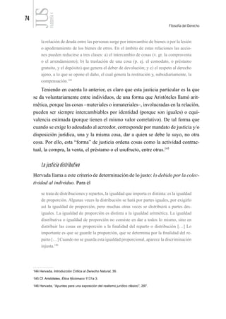 74
Filosofía del Derecho
FILOSOFÍA
4
la relación de deuda entre las personas surge por intercambio de bienes o por la lesión
o apoderamiento de los bienes de otros. En el ámbito de estas relaciones las accio-
nes pueden reducirse a tres clases: a) el intercambio de cosas (v. gr. la compraventa
o el arrendamiento); b) la traslación de una cosa (p. ej. el comodato, o préstamo
gratuito, y el depósito) que genera el deber de devolución; y c) el respeto al derecho
ajeno, a lo que se opone el daño, el cual genera la restitución y, subsidiariamente, la
compensación.144
Teniendo en cuenta lo anterior, es claro que esta justicia particular es la que
se da voluntariamente entre individuos, de una forma que Aristóteles llamó arit-
mética, porque las cosas –materiales o inmateriales–, involucradas en la relación,
pueden ser siempre intercambiables por identidad (porque son iguales) o equi-
valencia estimada (porque tienen el mismo valor correlativo). De tal forma que
cuando se exige lo adeudado al acreedor, corresponde por mandato de justicia y/o
disposición jurídica, una y la misma cosa, dar a quien se debe lo suyo, no otra
cosa. Por ello, esta “forma” de justicia ordena cosas como la actividad contrac-
tual, la compra, la venta, el préstamo o el usufructo, entre otras.145
La justicia distributiva
Hervada llama a este criterio de determinación de lo justo: lo debido por la colec-
tividad al individuo. Para él
se trata de distribuciones y repartos, la igualdad que importa es distinta: es la igualdad
de proporción. Algunas veces la distribución se hará por partes iguales, por exigirlo
así la igualdad de proporción, pero muchas otras veces se distribuirá a partes des-
iguales. La igualdad de proporción es distinta a la igualdad aritmética. La igualdad
distributiva o igualdad de proporción no consiste en dar a todos lo mismo, sino en
distribuir las cosas en proporción a la finalidad del reparto o distribución […] Lo
importante es que se guarde la proporción, que se determina por la finalidad del re-
parto […] Cuando no se guarda esta igualdad proporcional, aparece la discriminación
injusta.146
144 Hervada, Introducción Crítica al Derecho Natural, 39.
145 Cf. Aristóteles, Ética Nicómaco 1131a 3.
146 Hervada, “Apuntes para una exposición del realismo jurídico clásico”, 297.
 