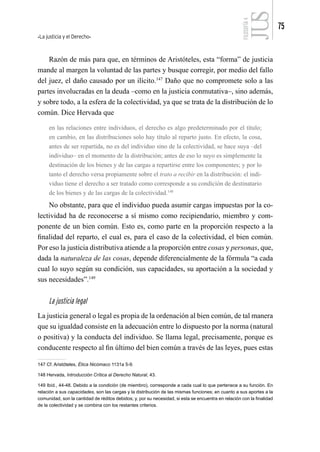 La justicia y el Derecho
75
FILOSOFÍA
4
Razón de más para que, en términos de Aristóteles, esta “forma” de justicia
mande al margen la voluntad de las partes y busque corregir, por medio del fallo
del juez, el daño causado por un ilícito.147
Daño que no compromete solo a las
partes involucradas en la deuda –como en la justicia conmutativa–, sino además,
y sobre todo, a la esfera de la colectividad, ya que se trata de la distribución de lo
común. Dice Hervada que
en las relaciones entre individuos, el derecho es algo predeterminado por el título;
en cambio, en las distribuciones solo hay título al reparto justo. En efecto, la cosa,
antes de ser repartida, no es del individuo sino de la colectividad, se hace suya –del
individuo– en el momento de la distribución; antes de eso lo suyo es simplemente la
destinación de los bienes y de las cargas a repartirse entre los componentes; y por lo
tanto el derecho versa propiamente sobre el trato a recibir en la distribución: el indi-
viduo tiene el derecho a ser tratado como corresponde a su condición de destinatario
de los bienes y de las cargas de la colectividad.148
No obstante, para que el individuo pueda asumir cargas impuestas por la co-
lectividad ha de reconocerse a sí mismo como recipiendario, miembro y com-
ponente de un bien común. Esto es, como parte en la proporción respecto a la
finalidad del reparto, el cual es, para el caso de la colectividad, el bien común.
Por eso la justicia distributiva atiende a la proporción entre cosas y personas, que,
dada la naturaleza de las cosas, depende diferencialmente de la fórmula “a cada
cual lo suyo según su condición, sus capacidades, su aportación a la sociedad y
sus necesidades”.149
La justicia legal
La justicia general o legal es propia de la ordenación al bien común, de tal manera
que su igualdad consiste en la adecuación entre lo dispuesto por la norma (natural
o positiva) y la conducta del individuo. Se llama legal, precisamente, porque es
conducente respecto al fin último del bien común a través de las leyes, pues estas
147 Cf. Aristóteles, Ética Nicómaco 1131a 5-9.
148 Hervada, Introducción Crítica al Derecho Natural, 43.
149 Ibíd., 44-48. Debido a la condición (de miembro), corresponde a cada cual lo que pertenece a su función. En
relación a sus capacidades, son las cargas y la distribución de las mismas funciones; en cuanto a sus aportes a la
comunidad, son la cantidad de réditos debidos; y, por su necesidad, si esta se encuentra en relación con la finalidad
de la colectividad y se combina con los restantes criterios.
 