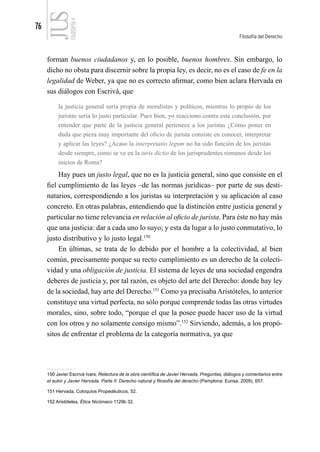 76
Filosofía del Derecho
FILOSOFÍA
4
forman buenos ciudadanos y, en lo posible, buenos hombres. Sin embargo, lo
dicho no obsta para discernir sobre la propia ley, es decir, no es el caso de fe en la
legalidad de Weber, ya que no es correcto afirmar, como bien aclara Hervada en
sus diálogos con Escrivá, que
la justicia general sería propia de moralistas y políticos, mientras lo propio de los
juristas sería lo justo particular. Pues bien, yo reacciono contra esta conclusión, por
entender que parte de la justicia general pertenece a los juristas ¿Cómo poner en
duda que pieza muy importante del oficio de jurista consiste en conocer, interpretar
y aplicar las leyes? ¿Acaso la interpretatio legum no ha sido función de los juristas
desde siempre, como se ve en la iuris dictio de los jurisprudentes romanos desde los
inicios de Roma?
Hay pues un justo legal, que no es la justicia general, sino que consiste en el
fiel cumplimiento de las leyes –de las normas jurídicas– por parte de sus desti-
natarios, correspondiendo a los juristas su interpretación y su aplicación al caso
concreto. En otras palabras, entendiendo que la distinción entre justicia general y
particular no tiene relevancia en relación al oficio de jurista. Para éste no hay más
que una justicia: dar a cada uno lo suyo; y esta da lugar a lo justo conmutativo, lo
justo distributivo y lo justo legal.150
En últimas, se trata de lo debido por el hombre a la colectividad, al bien
común, precisamente porque su recto cumplimiento es un derecho de la colecti-
vidad y una obligación de justicia. El sistema de leyes de una sociedad engendra
deberes de justicia y, por tal razón, es objeto del arte del Derecho: donde hay ley
de la sociedad, hay arte del Derecho.151
Como ya precisaba Aristóteles, lo anterior
constituye una virtud perfecta, no sólo porque comprende todas las otras virtudes
morales, sino, sobre todo, “porque el que la posee puede hacer uso de la virtud
con los otros y no solamente consigo mismo”.152
Sirviendo, además, a los propó-
sitos de enfrentar el problema de la categoría normativa, ya que
150 Javier Escrivá Ivars, Relectura de la obra científica de Javier Hervada. Preguntas, diálogos y comentarios entre
el autor y Javier Hervada. Parte II: Derecho natural y filosofía del derecho (Pamplona: Eunsa, 2009), 657.
151 Hervada, Coloquios Propedéuticos, 52.
152 Aristóteles, Ética Nicómaco 1129b 32.
 