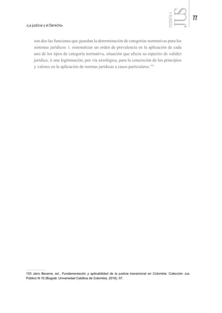 La justicia y el Derecho
77
FILOSOFÍA
4
son dos las funciones que guardan la determinación de categorías normativas para los
sistemas jurídicos: i. sistematizar un orden de prevalencia en la aplicación de cada
uno de los tipos de categoría normativa, situación que afecta su espectro de validez
jurídica; ii una legitimación, por vía axiológica, para la concreción de los principios
y valores en la aplicación de normas jurídicas a casos particulares.153
153 Jairo Becerra, ed., Fundamentación y aplicabilidad de la justicia transicional en Colombia. Colección Jus
Público N 10 (Bogotá: Universidad Católica de Colombia, 2016), 57.
 