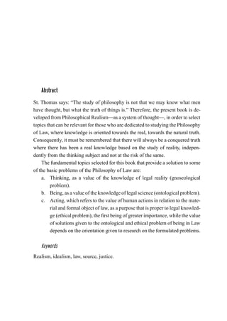 Abstract
St. Thomas says: “The study of philosophy is not that we may know what men
have thought, but what the truth of things is.” Therefore, the present book is de-
veloped from Philosophical Realism—as a system of thought—, in order to select
topics that can be relevant for those who are dedicated to studying the Philosophy
of Law, where knowledge is oriented towards the real, towards the natural truth.
Consequently, it must be remembered that there will always be a conquered truth
where there has been a real knowledge based on the study of reality, indepen-
dently from the thinking subject and not at the risk of the same.
The fundamental topics selected for this book that provide a solution to some
of the basic problems of the Philosophy of Law are:
a.	 Thinking, as a value of the knowledge of legal reality (gnoseological
problem).
b.	 Being, as a value of the knowledge of legal science (ontological problem).
c.	 Acting, which refers to the value of human actions in relation to the mate-
rial and formal object of law, as a purpose that is proper to legal knowled-
ge (ethical problem), the first being of greater importance, while the value
of solutions given to the ontological and ethical problem of being in Law
depends on the orientation given to research on the formulated problems.
Keywords
Realism, idealism, law, source, justice.
 