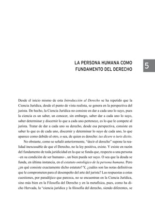 LA PERSONA HUMANA COMO
FUNDAMENTO DEL DERECHO
Desde el inicio mismo de esta Introducción al Derecho se ha repetido que la
Ciencia Jurídica, desde el punto de vista realista, se genera en la perspectiva del
jurista. De hecho, la Ciencia Jurídica no consiste en dar a cada uno lo suyo, pues
la ciencia es un saber, un conocer, sin embargo, saber dar a cada uno lo suyo,
saber determinar y discernir lo que a cada uno pertenece, es lo que le compete al
jurista. Tratar de dar a cada uno su derecho, desde esa perspectiva, consiste en
saber lo que es de cada uno, discernir y determinar lo suyo de cada uno, lo que
aparece como debido al otro, o sea, de quien es derecho: ius dicere o iuris dictio.
No obstante, como se señaló anteriormente, “decir el derecho” supone la rea-
lidad inexcusable de que el Derecho, no la ley positiva, existe. Y existe en razón
del fundamento de toda juridicidad en la que se funda que, respecto a una persona
–en su condición de ser humano–, un bien pueda ser suyo. O sea que la deuda se
funda, en última instancia, en el estatuto ontológico de la persona humana. Pero
¿en qué consiste exactamente dicho estatuto? Y, ¿cuáles son las notas definitivas
que le comprometen para el desempeño del arte del jurista? Las respuestas a estas
cuestiones, por paradójico que parezca, no se encuentran en la Ciencia Jurídica,
sino más bien en la Filosofía del Derecho y en la metafísica, pues, como ha di-
cho Hervada, la “ciencia jurídica y la filosofía del derecho, siendo diferentes, se
5
 