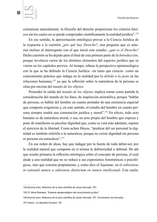 80
Filosofía del Derecho
FILOSOFÍA
4
comunican naturalmente; la filosofía del derecho proporciona los criterios bási-
cos sin los cuales no se puede comprender científicamente la realidad jurídica”.154
En ese sentido, la aproximación ontológica provee a la Ciencia Jurídica de
la respuesta a la cuestión ¿por qué hay Derecho?, una pregunta que es ante-
rior incluso al interrogante con el que inició este estudio: ¿qué es el Derecho?
Dicha cuestión se ha dejado para el final de esta primera parte de la Introducción,
porque involucra varios de los distintos elementos del espectro jurídico que se
vieron en los capítulos previos. Al tiempo, rebasa la perspectiva epistemológica
con la que se ha definido la Ciencia Jurídica –en tanto que ciencia– como un
conocimiento práctico que indaga en la realidad por lo debido o lo justo en las
relaciones humanas,155
ya que la reflexión sobre la naturaleza de la persona se
sitúa por encima del mundo de los objetos.
Pretender la salida del mundo de los objetos implica tomar como partida la
consideración del mundo de los fines, de inspiración aristotélica, porque “hablar
de persona, es hablar del hombre en cuanto portador de una eminencia especial
que comporta exigencias y, en este sentido, el estudio del hombre en cuanto per-
sona siempre tendrá una connotación jurídica y moral”.156
En efecto, todo acto
humano es de naturaleza moral, o sea, un acto propio del hombre que expresa y
pone de manifiesto su peculiar dignidad que, como se verá más adelante, supone
el ejercicio de la libertad. Como aclara Hoyos, “predicar del ser personal la dig-
nidad es también referirla a la naturaleza, porque no existe dignidad sin persona
ni persona sin naturaleza”.157
En ese orden de ideas, hay que indagar por la fuente de todo deber-ser, por
la realidad natural que comporta en sí misma la debitoriedad o debitud. De ahí
que resulte primaria la reflexión ontológica sobre el concepto de persona, el cual
alude a una realidad que no se reduce a sus expresiones fenoménicas o psicoló-
gicas, sino que consiste propiamente, y como dice el Aquinate: en el subsisitens
in rationali natura o subsistens distinctum en natura intellectuali. Con razón,
154 Escrivá Ivars, Relectura de la obra científica de Javier Hervada, 707.
155 Cf. Mora Restrepo, “Estatuto epistemológico del conocimiento jurídico”.
156 Escrivá Ivars, Relectura de la obra científica de Javier Hervada, 707. (Comentario de Hervada).
157 Hoyos, “La dignidad humana”, 90.
 