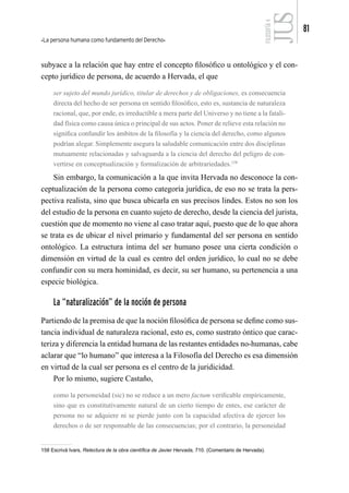 La persona humana como fundamento del Derecho
81
FILOSOFÍA
4
subyace a la relación que hay entre el concepto filosófico u ontológico y el con-
cepto jurídico de persona, de acuerdo a Hervada, el que
ser sujeto del mundo jurídico, titular de derechos y de obligaciones, es consecuencia
directa del hecho de ser persona en sentido filosófico, esto es, sustancia de naturaleza
racional, que, por ende, es irreductible a mera parte del Universo y no tiene a la fatali-
dad física como causa única o principal de sus actos. Poner de relieve esta relación no
significa confundir los ámbitos de la filosofía y la ciencia del derecho, como algunos
podrían alegar. Simplemente asegura la saludable comunicación entre dos disciplinas
mutuamente relacionadas y salvaguarda a la ciencia del derecho del peligro de con-
vertirse en conceptualización y formalización de arbitrariedades.158
Sin embargo, la comunicación a la que invita Hervada no desconoce la con-
ceptualización de la persona como categoría jurídica, de eso no se trata la pers-
pectiva realista, sino que busca ubicarla en sus precisos lindes. Estos no son los
del estudio de la persona en cuanto sujeto de derecho, desde la ciencia del jurista,
cuestión que de momento no viene al caso tratar aquí, puesto que de lo que ahora
se trata es de ubicar el nivel primario y fundamental del ser persona en sentido
ontológico. La estructura íntima del ser humano posee una cierta condición o
dimensión en virtud de la cual es centro del orden jurídico, lo cual no se debe
confundir con su mera hominidad, es decir, su ser humano, su pertenencia a una
especie biológica.
La “naturalización” de la noción de persona
Partiendo de la premisa de que la noción filosófica de persona se define como sus-
tancia individual de naturaleza racional, esto es, como sustrato óntico que carac-
teriza y diferencia la entidad humana de las restantes entidades no-humanas, cabe
aclarar que “lo humano” que interesa a la Filosofía del Derecho es esa dimensión
en virtud de la cual ser persona es el centro de la juridicidad.
Por lo mismo, sugiere Castaño,
como la personeidad (sic) no se reduce a un mero factum verificable empíricamente,
sino que es constitutivamente natural de un cierto tiempo de entes, ese carácter de
persona no se adquiere ni se pierde junto con la capacidad afectiva de ejercer los
derechos o de ser responsable de las consecuencias; por el contrario, la personeidad
158 Escrivá Ivars, Relectura de la obra científica de Javier Hervada, 710. (Comentario de Hervada).
 