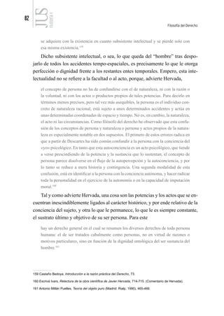 82
Filosofía del Derecho
FILOSOFÍA
4
se adquiere con la existencia en cuanto subsistente intelectual y se pierde solo con
esa misma existencia.159
Dicho subsistente intelectual, o sea, lo que queda del “hombre” tras despo-
jarlo de todos los accidentes tempo-espaciales, es precisamente lo que le otorga
perfección o dignidad frente a los restantes entes temporales. Empero, esta inte-
lectualidad no se refiere a la facultad o al acto, porque, advierte Hervada,
el concepto de persona no ha de confundirse con el de naturaleza, ni con la razón o
la voluntad, ni con los actos o productos propios de tales potencias. Para decirlo en
términos menos precisos, pero tal vez más asequibles, la persona es el individuo con-
creto de naturaleza racional, está sujeto a unos determinados accidentes y actúa en
unas determinadas coordenadas de espacio y tiempo. No es, en cambio, la naturaleza,
el acto ni las circunstancias. Como filósofo del derecho he observado que esta confu-
sión de los conceptos de persona y naturaleza o persona y actos propios de la natura-
leza es especialmente notable en dos supuestos. El primero de estos errores radica en
que a partir de Descartes ha sido común confundir a la persona con la conciencia del
«yo» psicológico. En tanto que esta autoconciencia es un acto psicológico, que tiende
a verse prescindiendo de la potencia y la sustancia que lo sustentan, el concepto de
persona parece disolverse en el flujo de la autopercepción y la autoconciencia, y por
lo tanto se reduce a mera historia y contingencia. Una segunda modalidad de esta
confusión, está en identificar a la persona con la conciencia autónoma, y hacer radicar
toda la personalidad en el ejercicio de la autonomía o en la capacidad de imputación
moral.160
Tal y como advierte Hervada, una cosa son las potencias y los actos que se en-
cuentran inescindiblemente ligados al carácter histórico, y por ende relativo de la
conciencia del sujeto, y otra lo que le permanece, lo que le es siempre constante,
el sustrato último y objetivo de su ser persona. Para este
hay un derecho general en el cual se resumen los diversos derechos de toda persona
humana: el de ser tratados cabalmente como personas, no en virtud de razones o
motivos particulares, sino en función de la dignidad ontológica del ser sustancia del
hombre.161
159 Castaño Bedoya, Introducción a la razón práctica del Derecho, 73.
160 Escrivá Ivars, Relectura de la obra científica de Javier Hervada, 714-715. (Comentario de Hervada).
161 Antonio Millán Puelles, Teoría del objeto puro (Madrid: Rialp, 1990), 465-466.
 