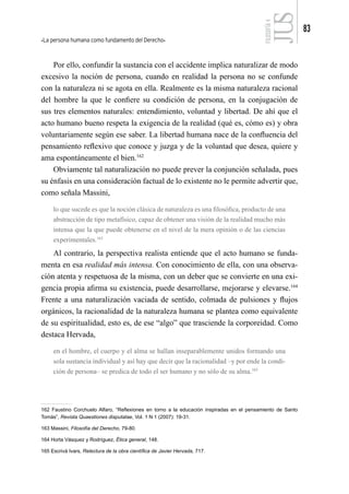 La persona humana como fundamento del Derecho
83
FILOSOFÍA
4
Por ello, confundir la sustancia con el accidente implica naturalizar de modo
excesivo la noción de persona, cuando en realidad la persona no se confunde
con la naturaleza ni se agota en ella. Realmente es la misma naturaleza racional
del hombre la que le confiere su condición de persona, en la conjugación de
sus tres elementos naturales: entendimiento, voluntad y libertad. De ahí que el
acto humano bueno respeta la exigencia de la realidad (qué es, cómo es) y obra
voluntariamente según ese saber. La libertad humana nace de la confluencia del
pensamiento reflexivo que conoce y juzga y de la voluntad que desea, quiere y
ama espontáneamente el bien.162
Obviamente tal naturalización no puede prever la conjunción señalada, pues
su énfasis en una consideración factual de lo existente no le permite advertir que,
como señala Massini,
lo que sucede es que la noción clásica de naturaleza es una filosófica, producto de una
abstracción de tipo metafísico, capaz de obtener una visión de la realidad mucho más
intensa que la que puede obtenerse en el nivel de la mera opinión o de las ciencias
experimentales.163
Al contrario, la perspectiva realista entiende que el acto humano se funda-
menta en esa realidad más intensa. Con conocimiento de ella, con una observa-
ción atenta y respetuosa de la misma, con un deber que se convierte en una exi-
gencia propia afirma su existencia, puede desarrollarse, mejorarse y elevarse.164
Frente a una naturalización vaciada de sentido, colmada de pulsiones y flujos
orgánicos, la racionalidad de la naturaleza humana se plantea como equivalente
de su espiritualidad, esto es, de ese “algo” que trasciende la corporeidad. Como
destaca Hervada,
en el hombre, el cuerpo y el alma se hallan inseparablemente unidos formando una
sola sustancia individual y así hay que decir que la racionalidad –y por ende la condi-
ción de persona– se predica de todo el ser humano y no sólo de su alma.165
162 Faustino Corchuelo Alfaro, “Reflexiones en torno a la educación inspiradas en el pensamiento de Santo
Tomás”, Revista Quaestiones disputatae, Vol. 1 N 1 (2007): 19-31.
163 Massini, Filosofía del Derecho, 79-80.
164 Horta Vásquez y Rodríguez, Ética general, 148.
165 Escrivá Ivars, Relectura de la obra científica de Javier Hervada, 717.
 