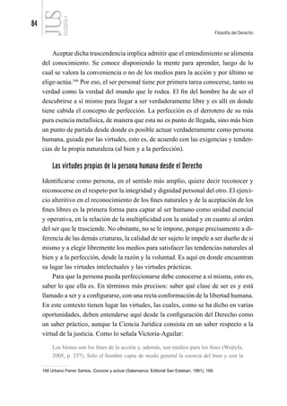 84
Filosofía del Derecho
FILOSOFÍA
4
Aceptar dicha trascendencia implica admitir que el entendimiento se alimenta
del conocimiento. Se conoce disponiendo la mente para aprender, luego de lo
cual se valora la conveniencia o no de los medios para la acción y por último se
elige-actúa.166
Por eso, el ser personal tiene por primera tarea conocerse, tanto su
verdad como la verdad del mundo que le rodea. El fin del hombre ha de ser el
descubrirse a sí mismo para llegar a ser verdaderamente libre y es allí en donde
tiene cabida el concepto de perfección. La perfección es el derrotero de su más
pura esencia metafísica, de manera que esta no es punto de llegada, sino más bien
un punto de partida desde donde es posible actuar verdaderamente como persona
humana, guiada por las virtudes, esto es, de acuerdo con las exigencias y tenden-
cias de la propia naturaleza (al bien y a la perfección).
Las virtudes propias de la persona humana desde el Derecho
Identificarse como persona, en el sentido más amplio, quiere decir reconocer y
reconocerse en el respeto por la integridad y dignidad personal del otro. El ejerci-
cio alteritivo en el reconocimiento de los fines naturales y de la aceptación de los
fines libres es la primera forma para captar al ser humano como unidad esencial
y operativa, en la relación de la multiplicidad con la unidad y en cuanto al orden
del ser que le trasciende. No obstante, no se le impone, porque precisamente a di-
ferencia de las demás criaturas, la calidad de ser sujeto le impele a ser dueño de sí
mismo y a elegir libremente los medios para satisfacer las tendencias naturales al
bien y a la perfección, desde la razón y la voluntad. Es aquí en donde encuentran
su lugar las virtudes intelectuales y las virtudes prácticas.
Para que la persona pueda perfeccionarse debe conocerse a sí misma, esto es,
saber lo que ella es. En términos más precisos: saber qué clase de ser es y está
llamado a ser y a configurarse, con una recta conformación de la libertad humana.
En este contexto tienen lugar las virtudes, las cuales, como se ha dicho en varias
oportunidades, deben entenderse aquí desde la configuración del Derecho como
un saber práctico, aunque la Ciencia Jurídica consista en un saber respecto a la
virtud de la justicia. Como lo señala Victoria-Aguilar:
Los bienes son los fines de la acción y, además, son medios para los fines (Wojtyla,
2005, p. 257). Solo el hombre capta de modo general la esencia del bien y con la
166 Urbano Ferrer Santos, Conocer y actuar (Salamanca: Editorial San Esteban, 1991), 169.
 