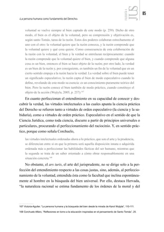 La persona humana como fundamento del Derecho
85
FILOSOFÍA
4
voluntad se vuelve siempre al bien captado de este modo (p. 259). Dicho de otro
modo, el bien es el objeto de la voluntad, pero su comprensión y objetivación es,
según santo Tomás, tarea de la razón. Estos dos poderes colaboran estrechamente el
uno con el otro: la voluntad quiere que la razón conozca, y la razón comprende que
la voluntad quiere y qué cosa quiere. Como consecuencia de esta colaboración de
la razón con la voluntad, el bien y la verdad se entrelazan recíprocamente: cuando
la razón comprende que la voluntad quiere el bien, y cuando comprende que alguna
cosa es un bien, entonces el bien se hace objeto de la razón; por otro lado, la verdad
es un bien de la razón y, por consiguiente, es también un fin de la voluntad que en un
cierto sentido empuja a la razón hacia la verdad. La verdad sobre el bien puede tener
un significado especulativo; la razón capta el bien de modo especulativo cuando lo
define, revelando de este modo su esencia: es un conocimiento puramente teórico del
bien. Pero la razón conoce el bien también de modo práctico, cuando constituye el
objeto de la acción (Wojtyla, 2005, p. 257).167
En cuanto perfeccionan el entendimiento en su capacidad de conocer y des-
cubrir la verdad, las virtudes intelectuales a las cuales apunta la ciencia práctica
del Derecho se refieren tanto a virtudes de orden especulativo (la ciencia y la sa-
biduría), como a virtudes de orden práctico. Especulativo en el sentido de que la
Ciencia Jurídica, como toda ciencia, discurre a partir de principios universales o
particulares, procurando el perfeccionamiento del raciocinio. Y, en sentido prác-
tico, porque como señala Corchuelo,
las virtudes intelectuales ordenadas ahora a lo práctico, que son el arte y la prudencia,
se diferencian entre sí en que la primera será aquella disposición innata o adquirida
ordenada más a perfeccionar las habilidades fácticas del ser humano, mientras que
la segunda se trata de un saber orientado a cómo obrar responsablemente en una
situación concreta.168
No obstante, el ars iuris, el arte del jurisprudente, no se dirige solo a la per-
fección del entendimiento respecto a las cosas justas, sino, además, al perfeccio-
namiento de la voluntad, entendida ésta como la facultad que inclina espontánea-
mente al hombre en la búsqueda del bien universal. Por ello, destaca Hervada,
“la naturaleza racional se estima fundamento de los órdenes de la moral y del
167 Victoria-Aguilar, “La persona humana y la búsqueda del bien desde la mirada de Karol Wojtyla”, 110-111.
168 Corchuelo Alfaro, “Reflexiones en torno a la educación inspiradas en el pensamiento de Santo Tomás”, 25.
2
 