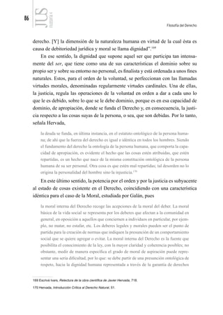 86
Filosofía del Derecho
FILOSOFÍA
4
derecho. [Y] la dimensión de la naturaleza humana en virtud de la cual ésta es
causa de debitoriedad jurídica y moral se llama dignidad”.169
En ese sentido, la dignidad que supone aquel ser que participa tan intensa-
mente del ser, que tiene como una de sus características el dominio sobre su
propio ser y sobre su entorno no personal, es finalista y está ordenada a unos fines
naturales. Estos, para el orden de la voluntad, se perfeccionan con las llamadas
virtudes morales, denominadas regularmente virtudes cardinales. Una de ellas,
la justicia, regula las operaciones de la voluntad en orden a dar a cada uno lo
que le es debido, sobre lo que se le debe dominio, porque es en esa capacidad de
dominio, de apropiación, donde se funda el Derecho y, en consecuencia, la justi-
cia respecto a las cosas suyas de la persona, o sea, que son debidas. Por lo tanto,
señala Hervada,
la deuda se funda, en última instancia, en el estatuto ontológico de la persona huma-
na; de ahí que la fuerza del derecho es igual e idéntica en todos los hombres. Siendo
el fundamento del derecho la ontología de la persona humana, que comporta la capa-
cidad de apropiación, es evidente el hecho que las cosas estén atribuidas, que estén
repartidas, es un hecho que nace de la misma constitución ontológica de la persona
humana de su ser personal. Otra cosa es que estén mal repartidas; tal desorden no lo
origina la personalidad del hombre sino la injusticia.170
En este último sentido, la potencia por el orden y por la justicia es subyacente
al estado de cosas existente en el Derecho, coincidiendo con una característica
idéntica para el caso de la Moral, estudiada por Galán, pues
la moral interna del Derecho recoge las acepciones de la moral del deber. La moral
básica de la vida social se representa por los deberes que afectan a la comunidad en
general, en oposición a aquellos que conciernen a individuos en particular, por ejem-
plo, no matar, no estafar, etc. Los deberes legales y morales pueden ser el punto de
partida para la creación de normas que indiquen la presunción de un comportamiento
social que se quiere agregar o evitar. La moral interna del Derecho es la fuente que
posibilita el conocimiento de la ley, con la mayor claridad y coherencia posibles; no
obstante, medir de manera específica el grado de moral de aspiración puede repre-
sentar una seria dificultad, por lo que: se debe partir de una presunción ontológica de
respeto, hacia la dignidad humana representada a través de la garantía de derechos
169 Escrivá Ivars, Relectura de la obra científica de Javier Hervada, 718.
170 Hervada, Introducción Crítica al Derecho Natural, 51.
 