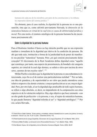 La persona humana como fundamento del Derecho
87
FILOSOFÍA
4
humanos de cada uno de los miembros, por parte de las constituciones y los tribuna-
les imperantes dentro del sistema jurídico.171
No obstante, para el caso realista, la dignidad de la persona no es una pre-
sunción, sino que es, como advirtió previamente Hervada, la dimensión de la
naturaleza humana en virtud de la cual ésta es causa de debitoriedad jurídica y
moral. Por esta razón, el estatuto ontológico de la persona humana ha de encon-
trarse precisamente allí.
Sobre la dignidad de la persona humana
Para el Realismo Jurídico Clásico no hay derecho posible que no sea expresión
mediata o inmediata de la dignidad que deriva de la condición de persona. De
ahí que todo acto, institución o forma de la juridicidad ha de poner de manifies-
to esa peculiar “naturaleza” humana. Pero ¿en qué consiste precisamente dicho
concepto? El diccionario de la Real Academia define dignidad como “aquello
que constituye, por tanto, una especie de preeminencia, de bondad o de categoría
superior, en virtud de la cual algo destaca, se señala o eleva por encima de otros
seres, carentes de tan excelso valor”. 172
Millán Puelles considera que la dignidad de la persona es una redundancia in-
tencionada, cuyo fin es el de realzar esta particularísima realidad.173
Por un lado,
esa idea de grandeza y de superioridad es un valor que puede entenderse como
relativo respecto a las demás criaturas: a mayor perfección en su ser, mayor digni-
dad. Pero, por otro lado, al ser la dignidad algo predicable de todo sujeto humano,
se refiere a algo absoluto, es decir, no dependiente de la comparación con otras
especies ni de la valoración subjetiva. Hay algo objetivo que hace eminente –con
un alto grado de perfección– a la persona, o sea, al sujeto de naturaleza humana,
lo que puede llamarse “dignidad referida al ser” o “dignidad ontológica”.174
Por
eso, aclara Hervada,
171 Astrid Rocío Galán Galindo, “Entre justicia y moralidad: criterios metateóricos en cuanto a la justicia, la moral y
el derecho”, Novum Jus, Vol. 10, N° 2 (Julio – Diciembre 2016): 110.
172 Real Academia de la Lengua Española. Diccionario de la Lengua Española, 23° ed (Madrid: RAE, 2014)
173 Antonio Millán Puelles, La formación de la Personalidad Humana, 7° ed. (Madrid: Rialp, 1983).
174 Ilva Myriam Hoyos, De la Dignidad y de los Derechos Humanos (Bogotá: Temis, 2005), 96-97.
 