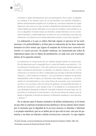 88
Filosofía del Derecho
FILOSOFÍA
4
el hombre es digno absolutamente, pero por participación. Por lo tanto, la dignidad
no configura al ser humano como un ser desvinculado, con derechos ilimitados y
deberes autónomamente surgidos (ser su propia ley, conciencia autónoma sin reglas
objetivas), sino como un ser que, al tener su dignidad por participación, está natural-
mente reglado por normas inherentes a su ser, que son recibidas, como recibido es su
ser y su dignidad. Al mismo tiempo, los derechos, siendo inherentes a su ser, son de-
rechos limitados y condicionados por su mismo ser, por su naturaleza, que tiene una
ordenación a la relación con los demás (dimensión social) y a unos fines naturales.175
La ordenación a la que se refiere Hervada supone el ejercicio de las incli-
naciones a la perfectibilidad y al bien para la realización de los fines naturales
humanos en clave moral, que siguen al conjunto de inclinaciones naturales del
hombre en cuanto persona. Se pueden sintetizar, sin enumerarlas por orden de
importancia (pues esto es objeto de ponderación, en cada caso, por el jurispru-
dente), de la siguiente manera:
a) inclinación a la conservación del ser, también llamada instinto de conservación.
De ella deducimos que la integridad física y moral del hombre sean derecho [...] b)
la inclinación al matrimonio [...] De ella se derivan los preceptos fundamentales que
rigen la institución matrimonial y la familiar, los derechos relativos a ella [...] c) la
inclinación a la relación con Dios o religiosidad, que da lugar al derecho de libertad
religiosa [...] d) la tendencia al trabajo [...] de cuyo derecho se deducen los derechos
fundamentales sobre el salario, las relaciones entre trabajo y capital, etc., e) la incli-
nación a la sociedad política y a las varias formas de asociación, cuyo conocimiento
nos lleva a las cuestiones sobre las formas de gobierno, la legitimidad del poder, el
derecho de asociación y otras muchas cosas. F) la tendencia a la comunicación, de
cuya finalidad se desprende el deber de veracidad, el derecho de buena fama, etc. G)
por último, la inclinación al conocimiento y a las diversas formas de cultura y arte, de
donde se desprende el derecho de educarse, la libertad de enseñanza y otros derechos
y deberes.176
No se discute aquí el alcance normativo de dichas inclinaciones, ni la forma
en que ellas se expresan en proposiciones deónticas o de ley natural, baste retener
por el momento que la dignidad de la persona humana es absoluta e inherente
a su propia naturaleza, que no se define por lo que está en acto, sino por las po-
tencias y sus fines en relación a dichas inclinaciones naturales. Lo que implica
175 Javier Hervada, Lecciones Propedéuticas de Filosofía del Derecho (Pamplona: EUNSA, 1993), 450.
176 Hervada, Lecciones de Filosofía del Derecho 104-105.
 