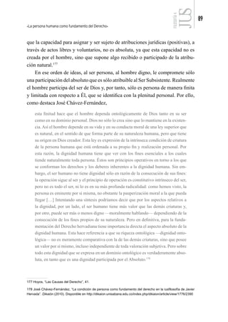 La persona humana como fundamento del Derecho
89
FILOSOFÍA
4
que la capacidad para asignar y ser sujeto de atribuciones jurídicas (positivas), a
través de actos libres y voluntarios, no es absoluta, ya que esta capacidad no es
creada por el hombre, sino que supone algo recibido o participado de la atribu-
ción natural.177
En ese orden de ideas, al ser persona, al hombre digno, le compromete sólo
una participación del absoluto que es sólo atribuible al Ser Subsistente. Realmente
el hombre participa del ser de Dios y, por tanto, sólo es persona de manera finita
y limitada con respecto a Él, que se identifica con la plenitud personal. Por ello,
como destaca José Chávez-Fernández,
esta finitud hace que el hombre dependa ontológicamente de Dios tanto en su ser
como en su dominio personal. Dios no sólo lo crea sino que lo mantiene en la existen-
cia. Así el hombre depende en su vida y en su conducta moral de una ley superior que
es natural, en el sentido de que forma parte de su naturaleza humana, pero que tiene
su origen en Dios creador. Esta ley es expresión de la intrínseca condición de criatura
de la persona humana que está ordenada a su propio fin y realización personal. Por
esta razón, la dignidad humana tiene que ver con los fines esenciales a los cuales
tiende naturalmente toda persona. Éstos son principios operativos en torno a los que
se conforman los derechos y los deberes inherentes a la dignidad humana. Sin em-
bargo, el ser humano no tiene dignidad sólo en razón de la consecución de sus fines:
la operación sigue al ser y el principio de operación es constitutivo intrínseco del ser,
pero no es todo el ser, ni lo es en su más profunda radicalidad: como hemos visto, la
persona es eminente por sí misma, no obstante la pauperización moral a la que pueda
llegar […] Intentando una síntesis podríamos decir que por los aspectos relativos a
la dignidad, por un lado, el ser humano tiene más valor que las demás criaturas y,
por otro, puede ser más o menos digno —moralmente hablando— dependiendo de la
consecución de los fines propios de su naturaleza. Pero en definitiva, para la funda-
mentación del Derecho hervadiana tiene importancia directa el aspecto absoluto de la
dignidad humana. Esta hace referencia a que su riqueza ontológica —dignidad onto-
lógica— no es meramente comparativa con la de las demás criaturas, sino que posee
un valor por sí mismo, incluso independiente de toda valoración subjetiva. Pero sobre
todo esta dignidad que se expresa en un dominio ontológico es verdaderamente abso-
luta, en tanto que es una dignidad participada por el Absoluto.178
177 Hoyos, “Las Causas del Derecho”, 41.
178 José Chávez-Fernández, “La condición de persona como fundamento del derecho en la iusfilosofía de Javier
Hervada”. Dikaión (2010). Disponible en http://dikaion.unisabana.edu.co/index.php/dikaion/article/view/1776/2390
 