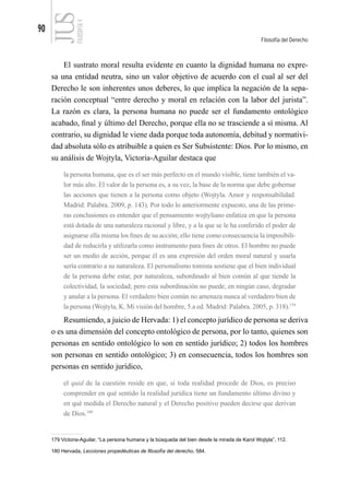 90
Filosofía del Derecho
FILOSOFÍA
4
El sustrato moral resulta evidente en cuanto la dignidad humana no expre-
sa una entidad neutra, sino un valor objetivo de acuerdo con el cual al ser del
Derecho le son inherentes unos deberes, lo que implica la negación de la sepa-
ración conceptual “entre derecho y moral en relación con la labor del jurista”.
La razón es clara, la persona humana no puede ser el fundamento ontológico
acabado, final y último del Derecho, porque ella no se trasciende a sí misma. Al
contrario, su dignidad le viene dada porque toda autonomía, debitud y normativi-
dad absoluta sólo es atribuible a quien es Ser Subsistente: Dios. Por lo mismo, en
su análisis de Wojtyla, Victoria-Aguilar destaca que
la persona humana, que es el ser más perfecto en el mundo visible, tiene también el va-
lor más alto. El valor de la persona es, a su vez, la base de la norma que debe gobernar
las acciones que tienen a la persona como objeto (Wojtyla. Amor y responsabilidad.
Madrid: Palabra. 2009, p. 143). Por todo lo anteriormente expuesto, una de las prime-
ras conclusiones es entender que el pensamiento wojtyliano enfatiza en que la persona
está dotada de una naturaleza racional y libre, y a la que se le ha conferido el poder de
asignarse ella misma los fines de su acción; ello tiene como consecuencia la imposibili-
dad de reducirla y utilizarla como instrumento para fines de otros. El hombre no puede
ser un medio de acción, porque él es una expresión del orden moral natural y usarla
sería contrario a su naturaleza. El personalismo tomista sostiene que el bien individual
de la persona debe estar, por naturaleza, subordinado al bien común al que tiende la
colectividad, la sociedad; pero esta subordinación no puede, en ningún caso, degradar
y anular a la persona. El verdadero bien común no amenaza nunca al verdadero bien de
la persona (Wojtyla, K. Mi visión del hombre, 5.a ed. Madrid: Palabra. 2005, p. 318).179
Resumiendo, a juicio de Hervada: 1) el concepto jurídico de persona se deriva
o es una dimensión del concepto ontológico de persona, por lo tanto, quienes son
personas en sentido ontológico lo son en sentido jurídico; 2) todos los hombres
son personas en sentido ontológico; 3) en consecuencia, todos los hombres son
personas en sentido jurídico,
el quid de la cuestión reside en que, si toda realidad procede de Dios, es preciso
comprender en qué sentido la realidad jurídica tiene un fundamento último divino y
en qué medida el Derecho natural y el Derecho positivo pueden decirse que derivan
de Dios.180
179 Victoria-Aguilar, “La persona humana y la búsqueda del bien desde la mirada de Karol Wojtyla”, 112.
180 Hervada, Lecciones propedéuticas de filosofía del derecho, 584.
 