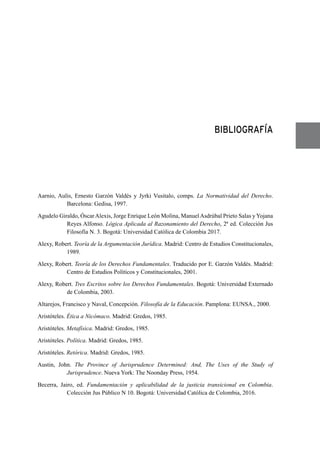 BIBLIOGRAFÍA
Aarnio, Aulis, Ernesto Garzón Valdés y Jyrki Vusitalo, comps. La Normatividad del Derecho.
Barcelona: Gedisa, 1997.
Agudelo Giraldo, ÓscarAlexis, Jorge Enrique León Molina, ManuelAsdrúbal Prieto Salas y Yojana
Reyes Alfonso. Lógica Aplicada al Razonamiento del Derecho, 2ª ed. Colección Jus
Filosofía N. 3. Bogotá: Universidad Católica de Colombia 2017.
Alexy, Robert. Teoría de la Argumentación Jurídica. Madrid: Centro de Estudios Constitucionales,
1989.
Alexy, Robert. Teoría de los Derechos Fundamentales. Traducido por E. Garzón Valdés. Madrid:
Centro de Estudios Políticos y Constitucionales, 2001.
Alexy, Robert. Tres Escritos sobre los Derechos Fundamentales. Bogotá: Universidad Externado
de Colombia, 2003.
Altarejos, Francisco y Naval, Concepción. Filosofía de la Educación. Pamplona: EUNSA., 2000.
Aristóteles. Ética a Nicómaco. Madrid: Gredos, 1985.
Aristóteles. Metafísica. Madrid: Gredos, 1985.
Aristóteles. Política. Madrid: Gredos, 1985.
Aristóteles. Retórica. Madrid: Gredos, 1985.
Austin, John. The Province of Jurisprudence Determined: And, The Uses of the Study of
Jurisprudence. Nueva York: The Noonday Press, 1954.
Becerra, Jairo, ed. Fundamentación y aplicabilidad de la justicia transicional en Colombia.
Colección Jus Público N 10. Bogotá: Universidad Católica de Colombia, 2016.
 