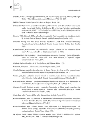 92
Filosofía del Derecho
FILOSOFÍA
4
Benedict, Ruth. “Anthropology and abnormal”, en The Philosophy of Society, editado por Rodger
Behler y Alan R Drengson (Londres: Metheuen, 1978), 286- 309.
Bobbio, Norberto. Teoría General del Derecho. Bogotá: Temis, 1997.
Bolívar Sánchez, Carlos Javier. “Xavier Zubiri y el fundamento reísta del derecho”. Tesis de pre-
grado. Universidad Católica de Colombia. 2016. En: http://repository.ucatolica.edu.
co/bitstream/10983/13913/4/Xavier%20Subiri%20y%20el%20fundamento%20
re%C3%ADsta%20del%20derecho.pdf
Bonorio, Pablo. Filosofía del Derecho y Decisión Judicial. PlanAnual de Formación y Capacitación
de la Rama Judicial. Bogotá: Escuela Judicial Rodrigo Lara Bonilla, 2011.
Bonorino, Pablo y Jairo Peña Ayazo. Filosofía del Derecho. 2ª ed. Plan Anual de Formación y
Capacitación de la Rama Judicial. Bogotá: Escuela Judicial Rodrigo Lara Bonilla,
2006.
Cárdenas Sierra, Carlos Alberto. “El ‘Personismo’ Tomista. Contraste con una alternativa musul-
mana”. Revista Análisis No 65-66 (Enero-diciembre de 2001).
Cárdenas Sierra, Carlos Alberto y Edgar Antonio Guarín Ramírez. Filosofía y Teoría del Derecho.
Tomás de Aquino en Diálogo con Kelsen, Hart, Dworkin y Kaufmann. Bogotá:
Universidad Santo Tomás, 2006.
Cardona, Carlos. Metafísica de la Opción Intelectual. Madrid: Rialp, 1973.
Carnelutti, Francesco. Cómo Nace el Derecho. Bogotá: Temis, 2000.
Castaño Bedoya, Alejandro. Introducción a la Razón Práctica del Derecho. Una perspectiva del
iusnaturalismo renovado. Bogotá: Universidad Sergio Arboleda, 2013.
Castro-Ayala, José Guillermo. Derecho privado en contexto: praxis, historia y constitucionaliza-
ción. Colección Jus Privado 3. Bogotá: Universidad Católica de Colombia, 2017.
Corchuelo Alfaro, Faustino. “Reflexiones en torno a la educación inspiradas en el pensamiento de
Santo Tomás”. Revista Quaestiones disputatae, Vol. 1, N 1 (2007): 19-31.
Corredor, E. Ariel. Realismo jurídico y eutanasia. Comentarios al dilema iusteórico de la regla-
mentación de la muerte digna en Colombia. Serie Estudios de Derecho 1. Bogotá:
Universidad Católica de Colombia, 2009.
Cueto-Rua, Julio. Fuentes del Derecho. Buenos Aires: Abeledo-Perrot, 1993.
Chávez-Fernández, José. “La condición de persona como fundamento del derecho en la iusfilosofía
de Javier Hervada”. Dikaión. (2010). Disponible en http://dikaion.unisabana.edu.co/
index.php/dikaion/article/view/1776/2390
Chávez-Fernández, José. “Persona humana y cosa justa natural en el diálogo multicultural”. En:
Herrera, Daniel (comp.), II Jornadas Internacionales de Derecho Natural. Ley natural y
multiculturalismo. Buenos Aires: Educa, 2008.
De Aquino, Tomás. Summa Teológica. Porrúa, México, Núm. 301 (1-V). Edición crítica leonina.
BAC, Madrid: 1954. 16 t. Tr. Francisco Barbado Viejo, O.P.
 