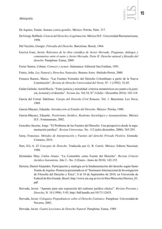 Bibliografía
93
FILOSOFÍA
4
De Aquino, Tomás. Summa contra gentiles. México: Porrúa, Núm. 317.
DeGiorgi,Raffaele.CienciadelDerechoyLegitimación.MéxicoD.F.:UniversidadIberoamericana,
1998.
Del Vecchio, Giorgio. Filosofía del Derecho. Barcelona: Bosch, 1964.
Escrivá Ivars, Javier. Relectura de la obra científica de Javier Hervada. Preguntas, diálogos y
comentarios entre el autor y Javier Hervada. Parte II: Derecho natural y filosofía del
derecho. Pamplona: Eunsa, 2009.
Ferrer Santos, Urbano. Conocer y actuar. Salamanca: Editorial San Esteban, 1991.
Finnis, John. Ley Natural y Derechos Naturales. Buenos Aires: Abeledo-Perrot, 2000.
Fonseca Ramos, Marco. “Las Fuentes Formales del Derecho Colombiano a partir de la Nueva
Constitución”, Revista de Derecho Universidad del Norte, N°. 1 (1992): 32-45.
Galán Galindo, Astrid Rocío. “Entre justicia y moralidad: criterios metateóricos en cuanto a la justi-
cia, la moral y el derecho”. Novum Jus, Vol.10, N° 2 (Julio - Diciembre 2016): 103-118.
García del Corral, Ildefonso. Cuerpo del Derecho Civil Romano. Vol. 1. Barcelona: Lex Nova,
1989.
García-Máynez, Eduardo. Introducción al Estudio del Derecho. México: Porrúa, 1980.
García-Máynez, Eduardo. Positivismo Jurídico, Realismo Sociológico y Iusnaturalismo. México
D.F.: Fontanamara, 2002.
González Jácome, Jorge. “El Problema de las Fuentes del Derecho: Una perspectiva desde la argu-
mentación jurídica”. Revista Universitas. No. 112 (julio-diciembre, 2006): 265-293.
Geny, Francisco. Métodos de Interpretación y Fuentes del derecho Privado Positivo. Granada:
Comares, 2016.
Hart, H.L.A. El Concepto de Derecho. Traducido por G. R. Carrió. México: Editora Nacional,
1980.
Hernández Díaz, Carlos Arturo. “La Costumbre como Fuente del Derecho”. Revista Criterio
Jurídico Garantista. Año 2 - No. 2 (Enero - Junio de 2010): 142-152.
Herrera, Daniel Alejandro. Participación y analogía en la fundamentación del derecho según Santo
Tomás deAquino. Ponencia presentada en el “Seminario Internacional de Investigación
de Filosofía del Derecho y Ética”, 8 al 10 de Septiembre de 2010, en Universida de
Federal do Rio Grande, Brasil. http://www.sta.org.ar/xxviii/files/Miercoles/Herrera_03.
pdf
Hervada, Javier. “Apuntes para una exposición del realismo jurídico clásico”. Revista Persona y
Derecho, N. 18 (1998): 5-93, http://hdl.handle.net/10171/12655.
Hervada, Javier. Coloquios Propedéuticos sobre el Derecho Canónico. Pamplona: Universidad de
Navarra, 2002.
Hervada, Javier. Cuatro Lecciones de Derecho Natural. Pamplona: Eunsa, 1989.
 
