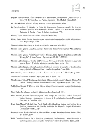 Bibliografía
95
FILOSOFÍA
4
Laporta, Francisco Javier. “Ética y Derecho en el Pensamiento Contemporáneo”, en Historia de la
Ética, Vol. III. Compilado por Victoria Camps, 221-295. Madrid: Crítica, 1990.
La Torre, Massimo. Derecho, Poder y Dominio. México: Fontanamara, 1998.
La Torre, Massimo. “El Derecho y la Teoría del Derecho”, en Tendencias Actuales del Derecho,
compilado por José Luis Soberanes, páginas. México D.F.: Universidad Nacional
Autónoma de México - Fondo de Cultura Económica, 1994.
Latorre, Ángel. Introducción al Derecho. Barcelona: Ariel, 2000.
López, Diego. Teoría Impura del Derecho. La transformación de la cultura jurídica latinoameri-
cana. Bogotá: Legis, 2004.
Martínez Roldán, Luis. Curso de Teoría del Derecho. Barcelona: Ariel, 1999.
Massini, Carlos Ignacio. Derecho y Ley según Kalinowski. Buenos Aires: Idearium-Abeledo Perrot,
1987.
Massini, Carlos Ignacio. “Entre Reductivismo y Analogía. Sobre el punto de partida de la filosofía
del derecho”. Revista Persona y Derecho, Vol. 67 (2012): 353-385.
Massini, Carlos Ignacio. Filosofía del Derecho. El derecho, los derechos humanos y el derecho
natural. Tomo I, 2ª edición. Mendoza, Argentina: Lexis Nexis, 1984.
Massini, Carlos Ignacio. Sobre el Realismo Jurídico. El concepto de derecho, su fundamento y
concreción judicial. Buenos Aires: Lexis Nexis- Abeledo Perrot, 1995.
Millán Puelles, Antonio. La Formación de la Personalidad Humana, 7ª ed. Madrid: Rialp, 1989.
Millán Puelles, Antonio. Teoría del objeto puro. Madrid: Rialp, 1990.
Mora Restrepo, Gabriel. “Estatuto epistemológico del conocimiento jurídico”. Revista Díkaion, N. 9
(2000): 21-36http://dikaion.unisabana.edu.co/index.php/dikaion/article/view/295/438.
Nakhnikian, George. El Derecho y las Teorías Éticas Contemporáneas. México: Fontanamara,
1998.
Nino, Carlos. Introducción al Análisis del Derecho. Barcelona: Ariel, 2001.
Pérez Perdomo, Rogelio y Julia Rodríguez Torres, comps. La Formación Jurídica en América
Latina. Tensiones e innovaciones en tiempos de la globalización. Bogotá: Universidad
Externado de Colombia, 2006.
Prieto Salas, Manuel Asdrúbal, Oscar Alexis Agudelo Giraldo y Jorge Enrique León Molina. Teoría
Jurídica y enseñanza del Derecho. Colección Jus Filosofía. Bogotá: Universidad
Católica de Colombia, 2015.
Rodríguez, Cesar. La decisión judicial. El debate Hart-Dworkin. Estudio preliminar. Bogotá: Siglo
del Hombre, 1997.
Rojas González, Gregorio. De la Justicia a los Derechos Fundamentales. Una lectura desde el
realismo jurídico clásico. Bogotá: Universidad Católica de Colombia- Temis, 2012.
 