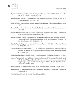 96
Filosofía del Derecho
FILOSOFÍA
4
Rojas González, Gregorio. “Educar en filosofía para saber estar en la realidad jurídica”. Novum Jus,
Vol. 10, N° 1 (Enero - Junio 2016): 11-29.
Romero Infante, Jeisson. “La Prueba Judicial: Una aproximación realista”. Novum jus, Vol. 11, N°
2 (Julio - Diciembre 2017): pp. 53-80.
Ross, Alf. Sobre el derecho y la justicia. Buenos Aires: Editorial Universitaria de Buenos Aires,
1997.
Ross, Alf. Teoría de las Fuentes del Derecho. Madrid: Centro de Estudios Políticos y constitucio-
nales, 1999.
Savigny, Federico Carlos Von. Las Fuentes Jurídicas y la Interpretación de la Ley. Los fundamen-
tos de la ciencia jurídica. Bogotá: Leyer, 2005.
Serrano Villafaña, Emilio. “Fundamentación Metafísica del Derecho en el Realismo Filosófico”.
Persona y derecho: Revista de fundamentación de las Instituciones Jurídicas y de
Derechos Humanos, N. 9, (1982): 127-146.
Squella, Agustín. “Algunas concepciones de la justicia”. Anales de la Cátedra Francisco Suárez,
44 (2010): 175-216.
Universidad Católica de Colombia –UCC–. “Características que Identifican la Particularidad del
Programa de Derecho de la Universidad Católica de Colombia”. Philosophica Juris,
N. 1. (2003): 5-29.
Universidad Católica de Colombia –UCC–. Philosophica Iuris, Facultad de Derecho, Nº 1. (2003).
Victoria-Aguilar, María José de Fátima. “La persona humana y la búsqueda del bien desde la mi-
rada de Karol Wojtyla”. En Filosofía y personalismo en un mundo en crisis, t. II.,
compilado por Édgar Javier Garzón-Pascagaza, 107-117. Bogotá D.C.: Universidad
Católica de Colombia, 2017.
Vigo, Rodolfo L. El Iusnaturalismo Actual. De M. Villey a J. Finnis. México D.F.: BFP., 2007.
Walter, Robert. La Doctrina del Derecho de Hans Kelsen. Bogotá D.C.: Universidad Externado de
Colombia, 1999.
Wojtyla, Karol. Mi visión del hombre. Madrid: Palabra, 2005.
 