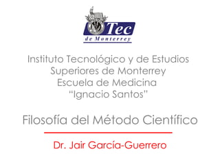 Filosofía del Método Científico Dr. Jair García-Guerrero Instituto Tecnológico y de Estudios Superiores de Monterrey Escuela de Medicina  “Ignacio Santos” 