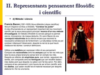 II. Representants pensament filosòfic i científic d) Mètode i ciència Francis Bacon  (1561-1626)  Nova Atlántida  (utopia científica)   Novum Organon  (Crítica a Aristòtil).  “Conèixer és poder” A més d'humanista és un representant important del nou moviment  científic per la seva preocupació principal:  recerca d'un   nou mètode  d'investigació . El mètode d'Aristòtil no serveix perquè no permet  canvis, innovacions i és massa deductiu. En canvi Bacon té una  c oncepció inductivista  de la ciència encara que reconeix la  necessària col·laboració de l'enteniment. La naturalesa només es pot  conèixer mitjançant l'observació, després la raó és la que haurà  d'elaborar les teories i construir definicions.  Utilitza una  metàfora  per expressar millor el seu pensament. Compara els  racionalistes  amb les  aranyes  que no fan res més que teixir la seva pròpia teranyina sense tenir en compte res més.  Després es refereix als  empiristes purs , que només  segueixen els  sentits, són comparats amb les  formigues  que van recollint dades i  més dades però que després no saben com fer-les servir. Per últim, compara el seu pensament i com hauria de ser el bon científic amb  les  abelles , que saben recollir bé el material necessari per després  elaborar-lo i fer-ne una teoria.   