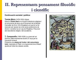 II. Representants pensament filosòfic i científic Continuació societat i política: Tomàs Moro  (1478-1553)  Utopia   Descriu  l'Estat ideal  en el qual la tolerància religiosa i el comunisme de bens era el fonament de la felicitat.  Canceller de Enric VIII d'Anglaterra el qual el va fer executar per oposar-se a les seves pretensions de  divorci i constituir-se en cap de l'Església. Precursor  del naturalisme religiós i del socialisme. T. Campanella  (1560-1639)  La ciutat del sol Dominic italià empresonat durant 27 anys per la  Inquisició romana. Presenta una  utopia de l'ordre i del comunisme total , inspirada en Plató i on el governant és el filòsof  ajudat per totes les classes socials.  