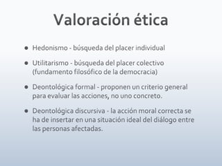 Valoración éticaHedonismo - búsqueda del placer individualUtilitarismo - búsqueda del placer colectivo (fundamento filosófico de la democracia)Deontológica formal - proponen un criterio general para evaluar las acciones, no uno concreto.Deontológica discursiva - la acción moral correcta se ha de insertar en una situación ideal del diálogo entre las personas afectadas.