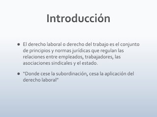 IntroducciónEl derecho laboral o derecho del trabajo es el conjunto de principios y normas jurídicas que regulan las relaciones entre empleados, trabajadores, las asociaciones sindicales y el estado.“Donde cese la subordinación, cesa la aplicación del derecho laboral”