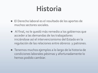 HistoriaEl Derecho laboral es el resultado de los aportes de muchos sectores sociales. Al final, no le quedó más remedio a los gobiernos que acceder a las demandas de los trabajadores iniciándose así el intervencionismo del Estado en la regulación de las relaciones entre obreros  y patrones.Tenemos muchos ejemplos a lo largo de la historia de condiciones laborales pésimas y afortunadamente lo hemos podido cambiar.