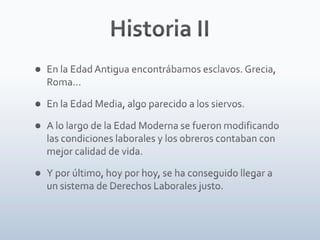 Historia IIEn la Edad Antigua encontrábamos esclavos. Grecia, Roma…En la Edad Media, algo parecido a los siervos.A lo largo de la Edad Moderna se fueron modificando las condiciones laborales y los obreros contaban con mejor calidad de vida.Y por último, hoy por hoy, se ha conseguido llegar a un sistema de Derechos Laborales justo.