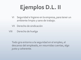 Ejemplos D.L. II	VI	Seguridad e higiene en la empresa, para tener un 	ambiente limpio y sano de trabajo. 	VII	Derecho de sindicaciónVIII	Derecho de huelga	Todo gira entorno a la seguridad en el empleo, el descanso del empleado, en resumidas cuentas, algo justo y coherente.