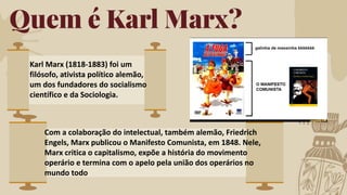 Quem é Karl Marx?
Karl Marx (1818-1883) foi um
filósofo, ativista político alemão,
um dos fundadores do socialismo
científico e da Sociologia.
Com a colaboração do intelectual, também alemão, Friedrich
Engels, Marx publicou o Manifesto Comunista, em 1848. Nele,
Marx critica o capitalismo, expõe a história do movimento
operário e termina com o apelo pela união dos operários no
mundo todo
 