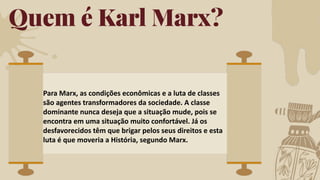 Quem é Karl Marx?
Para Marx, as condições econômicas e a luta de classes
são agentes transformadores da sociedade. A classe
dominante nunca deseja que a situação mude, pois se
encontra em uma situação muito confortável. Já os
desfavorecidos têm que brigar pelos seus direitos e esta
luta é que moveria a História, segundo Marx.
 