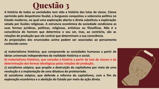 Click on the "PowerPoint" button below this
presentation preview. Start editing your
presentation.
Alternative: From Canva template ﬁle, Click
on the "Share" button on the top right corner
in Canva and click on "More" at the bottom
of the menu. Enter "PowerPoint" in the
search bar and click on the PowerPoint icon
to download.
Questão 3
Click on the "Google Slides" button below this
presentation preview. Make sure to sign in to
your Google account. Click on "Make a copy."
Start editing your presentation.
Alternative: Click on the "Share" button on the
top right corner in Canva and click on "More"
at the bottom of the menu. Enter "Google
Drive" in the search bar and click on the
GDrive icon to add this design as a Google
slide in your GDrive.
Google Slides PowerPoint
A história de todas as sociedades tem sido a história das lutas de classe. Classe
oprimida pelo despotismo feudal, a burguesia conquistou a soberania política no
Estado moderno, no qual uma exploração aberta e direta substituiu a exploração
velada por ilusões religiosas. A estrutura econômica da sociedade condiciona as
suas formas jurídicas, políticas, religiosas, artísticas ou filosóficas. Não é a
consciência do homem que determina o seu ser, mas, ao contrário, são as
relações de produção que ele contrai que determinam a sua consciência.
As proposições dos enunciados acima podem ser associadas ao pensamento
conhecido como:
a) materialismo histórico, que compreende as sociedades humanas a partir de
ideias universais independentes da realidade histórica e social.
b) materialismo histórico, que concebe a história a partir da luta de classes e da
determinação das formas ideológicas pelas relações de produção.
c) socialismo utópico, que propõe a destruição do capitalismo por meio de uma
revolução e a implantação de uma ditadura do proletariado.
d) socialismo utópico, que defende a reforma do capitalismo, com o fim da
exploração econômica e a abolição do Estado por meio da ação direta.
 