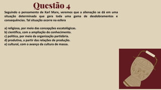 Click on the "PowerPoint" button below this
presentation preview. Start editing your
presentation.
Alternative: From Canva template ﬁle, Click
on the "Share" button on the top right corner
in Canva and click on "More" at the bottom
of the menu. Enter "PowerPoint" in the
search bar and click on the PowerPoint icon
to download.
Questão 4
Click on the "Google Slides" button below this
presentation preview. Make sure to sign in to
your Google account. Click on "Make a copy."
Start editing your presentation.
Alternative: Click on the "Share" button on the
top right corner in Canva and click on "More"
at the bottom of the menu. Enter "Google
Drive" in the search bar and click on the
GDrive icon to add this design as a Google
slide in your GDrive.
Google Slides PowerPoint
Seguindo o pensamento de Karl Marx, veremos que a alienação se dá em uma
situação determinada que gera toda uma gama de desdobramentos e
consequências. Tal situação ocorre na esfera
a) religiosa, por meio das concepções escatológicas.
b) científica, com a ampliação do conhecimento.
c) política, por meio da organização partidária.
d) produtiva, a partir das relações de produção.
e) cultural, com o avanço da cultura de massa.
 
