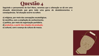Click on the "PowerPoint" button below this
presentation preview. Start editing your
presentation.
Alternative: From Canva template ﬁle, Click
on the "Share" button on the top right corner
in Canva and click on "More" at the bottom
of the menu. Enter "PowerPoint" in the
search bar and click on the PowerPoint icon
to download.
Questão 4
Click on the "Google Slides" button below this
presentation preview. Make sure to sign in to
your Google account. Click on "Make a copy."
Start editing your presentation.
Alternative: Click on the "Share" button on the
top right corner in Canva and click on "More"
at the bottom of the menu. Enter "Google
Drive" in the search bar and click on the
GDrive icon to add this design as a Google
slide in your GDrive.
Google Slides PowerPoint
Seguindo o pensamento de Karl Marx, veremos que a alienação se dá em uma
situação determinada que gera toda uma gama de desdobramentos e
consequências. Tal situação ocorre na esfera
a) religiosa, por meio das concepções escatológicas.
b) científica, com a ampliação do conhecimento.
c) política, por meio da organização partidária.
d) produtiva, a partir das relações de produção.
e) cultural, com o avanço da cultura de massa.
 