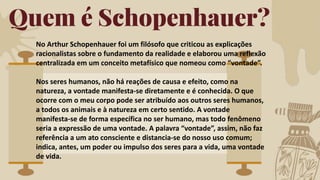 Quem é Schopenhauer?
No Arthur Schopenhauer foi um filósofo que criticou as explicações
racionalistas sobre o fundamento da realidade e elaborou uma reflexão
centralizada em um conceito metafísico que nomeou como “vontade”.
Nos seres humanos, não há reações de causa e efeito, como na
natureza, a vontade manifesta-se diretamente e é conhecida. O que
ocorre com o meu corpo pode ser atribuído aos outros seres humanos,
a todos os animais e à natureza em certo sentido. A vontade
manifesta-se de forma específica no ser humano, mas todo fenômeno
seria a expressão de uma vontade. A palavra “vontade”, assim, não faz
referência a um ato consciente e distancia-se do nosso uso comum;
indica, antes, um poder ou impulso dos seres para a vida, uma vontade
de vida.
 