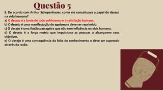 Click on the "PowerPoint" button below this
presentation preview. Start editing your
presentation.
Alternative: From Canva template ﬁle, Click
on the "Share" button on the top right corner
in Canva and click on "More" at the bottom
of the menu. Enter "PowerPoint" in the
search bar and click on the PowerPoint icon
to download.
Questão 5
Click on the "Google Slides" button below this
presentation preview. Make sure to sign in to
your Google account. Click on "Make a copy."
Start editing your presentation.
Alternative: Click on the "Share" button on the
top right corner in Canva and click on "More"
at the bottom of the menu. Enter "Google
Drive" in the search bar and click on the
GDrive icon to add this design as a Google
slide in your GDrive.
Google Slides PowerPoint
9. De acordo com Arthur Schopenhauer, como ele conceituava o papel do desejo
na vida humana?
a) O desejo é a fonte de todo sofrimento e insatisfação humana.
b) O desejo é uma manifestação do egoísmo e deve ser reprimido.
c) O desejo é uma ilusão passageira que não tem influência na vida humana.
d) O desejo é a força motriz que impulsiona as pessoas a alcançarem seus
objetivos.
e) O desejo é uma consequência da falta de conhecimento e deve ser superado
através da razão.
 