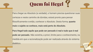 Quem foi Hegel
Para chegar ao Absoluto (a verdade), o homem precisa questionar suas
certezas e neste caminho de dúvidas, estará pronto para pensar
ﬁlosoﬁcamente e então, conhecer o Absoluto. Desta forma, quanto
mais o sujeito se conhece, mais está perto do Absoluto.
Para Hegel tudo aquilo que pode ser pensado é real e tudo que é real
pode ser pensado. Não existiria, a priori, limite para o conhecimento, na
medida em que a racionalização pode ser realizada através do sistema
dialético.
 