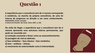 Click on the "PowerPoint" button below this
presentation preview. Start editing your
presentation.
Alternative: From Canva template ﬁle, Click
on the "Share" button on the top right corner
in Canva and click on "More" at the bottom
of the menu. Enter "PowerPoint" in the
search bar and click on the PowerPoint icon
to download.
Questão 1
Click on the "Google Slides" button below this
presentation preview. Make sure to sign in to
your Google account. Click on "Make a copy."
Start editing your presentation.
Alternative: Click on the "Share" button on the
top right corner in Canva and click on "More"
at the bottom of the menu. Enter "Google
Drive" in the search bar and click on the
GDrive icon to add this design as a Google
slide in your GDrive.
Google Slides PowerPoint
A experiência que a consciência tem de si mesma corresponde
à existência, na marcha da própria consciência, de uma lei
interna do progresso na direção a um novo conhecimento.
MARCONDES, Danilo. Iniciação
à história da Filosofia. São Paulo: Zahar, 2007. p. 228.
Na visão de Hegel, a experiência que a consciência tem de si
mesma apresenta uma estrutura interna permanente, que
pode ser resumida em:
a) evolução constante e linear rumo ao autoconhecimento.
b) passagem do real ao abstrato.
c) fase simbólica – fase clássica – fase romântica.
d) tese – antítese – síntese.
e) movimento da exterioridade rumo à interioridade.
 