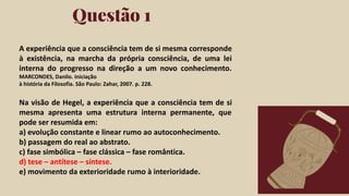 Click on the "PowerPoint" button below this
presentation preview. Start editing your
presentation.
Alternative: From Canva template ﬁle, Click
on the "Share" button on the top right corner
in Canva and click on "More" at the bottom
of the menu. Enter "PowerPoint" in the
search bar and click on the PowerPoint icon
to download.
Questão 1
Click on the "Google Slides" button below this
presentation preview. Make sure to sign in to
your Google account. Click on "Make a copy."
Start editing your presentation.
Alternative: Click on the "Share" button on the
top right corner in Canva and click on "More"
at the bottom of the menu. Enter "Google
Drive" in the search bar and click on the
GDrive icon to add this design as a Google
slide in your GDrive.
Google Slides PowerPoint
A experiência que a consciência tem de si mesma corresponde
à existência, na marcha da própria consciência, de uma lei
interna do progresso na direção a um novo conhecimento.
MARCONDES, Danilo. Iniciação
à história da Filosofia. São Paulo: Zahar, 2007. p. 228.
Na visão de Hegel, a experiência que a consciência tem de si
mesma apresenta uma estrutura interna permanente, que
pode ser resumida em:
a) evolução constante e linear rumo ao autoconhecimento.
b) passagem do real ao abstrato.
c) fase simbólica – fase clássica – fase romântica.
d) tese – antítese – síntese.
e) movimento da exterioridade rumo à interioridade.
 