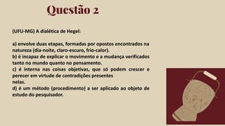 Click on the "PowerPoint" button below this
presentation preview. Start editing your
presentation.
Alternative: From Canva template ﬁle, Click
on the "Share" button on the top right corner
in Canva and click on "More" at the bottom
of the menu. Enter "PowerPoint" in the
search bar and click on the PowerPoint icon
to download.
Questão 2
Click on the "Google Slides" button below this
presentation preview. Make sure to sign in to
your Google account. Click on "Make a copy."
Start editing your presentation.
Alternative: Click on the "Share" button on the
top right corner in Canva and click on "More"
at the bottom of the menu. Enter "Google
Drive" in the search bar and click on the
GDrive icon to add this design as a Google
slide in your GDrive.
Google Slides PowerPoint
(UFU-MG) A dialética de Hegel:
a) envolve duas etapas, formadas por opostos encontrados na
natureza (dia-noite, claro-escuro, frio-calor).
b) é incapaz de explicar o movimento e a mudança verificados
tanto no mundo quanto no pensamento.
c) é interna nas coisas objetivas, que só podem crescer e
perecer em virtude de contradições presentes
nelas.
d) é um método (procedimento) a ser aplicado ao objeto de
estudo do pesquisador.
 