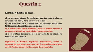Click on the "PowerPoint" button below this
presentation preview. Start editing your
presentation.
Alternative: From Canva template ﬁle, Click
on the "Share" button on the top right corner
in Canva and click on "More" at the bottom
of the menu. Enter "PowerPoint" in the
search bar and click on the PowerPoint icon
to download.
Questão 2
Click on the "Google Slides" button below this
presentation preview. Make sure to sign in to
your Google account. Click on "Make a copy."
Start editing your presentation.
Alternative: Click on the "Share" button on the
top right corner in Canva and click on "More"
at the bottom of the menu. Enter "Google
Drive" in the search bar and click on the
GDrive icon to add this design as a Google
slide in your GDrive.
Google Slides PowerPoint
(UFU-MG) A dialética de Hegel:
a) envolve duas etapas, formadas por opostos encontrados na
natureza (dia-noite, claro-escuro, frio-calor).
b) é incapaz de explicar o movimento e a mudança verificados
tanto no mundo quanto no pensamento.
c) é interna nas coisas objetivas, que só podem crescer e
perecer em virtude de contradições presentes nelas.
d) é um método (procedimento) a ser aplicado ao objeto de
estudo do pesquisador.
Explicação: A dialética hegeliana, basicamente, expõe a
natureza do real como processo, isto é, que tal natureza seja
em si infinita e desenvolvida através de contradições
 