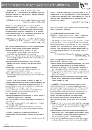 http://historiaonline.com.br	
  
LISTA	
  DE	
  EXERCÍCIOS:	
  DO	
  MITO	
  À	
  FILOSOFIA	
  PRÉ-­‐SOCRÁTICA	
  
	
  
	
  	
   	
   	
  	
  	
  	
  	
  	
  	
  	
  	
  	
  	
  	
  	
  	
  	
  	
  	
  	
  	
  	
  	
  	
  	
  	
  	
  	
   Prof.	
  Rodolfo	
  
1.	
  (Uel	
  2013)	
  	
  No	
  livro	
  Através	
  do	
  espelho	
  e	
  o	
  que	
  Alice	
  
encontrou	
  por	
  lá,	
  a	
  Rainha	
  Vermelha	
  diz	
  uma	
  frase	
  enigmática:	
  
“Pois	
  aqui,	
  como	
  vê,	
  você	
  tem	
  de	
  correr	
  o	
  mais	
  que	
  pode	
  para	
  
continuar	
  no	
  mesmo	
  lugar.”	
  
	
  
(CARROL,	
  L.	
  Através	
  do	
  espelho	
  e	
  o	
  que	
  Alice	
  encontrou	
  por	
  lá.	
  
Rio	
  de	
  Janeiro:	
  Zahar,	
  2009.	
  p.186.)	
  
	
  
Já	
  na	
  Grécia	
  antiga,	
  Zenão	
  de	
  Eleia	
  enunciara	
  uma	
  tese	
  
também	
  enigmática,	
  segundo	
  a	
  qual	
  o	
  movimento	
  é	
  ilusório,	
  
pois	
  “numa	
  corrida,	
  o	
  corredor	
  mais	
  rápido	
  jamais	
  consegue	
  
ultrapassar	
  o	
  mais	
  lento,	
  visto	
  o	
  perseguidor	
  ter	
  de	
  primeiro	
  
atingir	
  o	
  ponto	
  de	
  onde	
  partiu	
  o	
  perseguido,	
  de	
  tal	
  forma	
  que	
  
o	
  mais	
  lento	
  deve	
  manter	
  sempre	
  a	
  dianteira.”	
  
	
  
(ARISTÓTELES.	
  Física.	
  Z	
  9,	
  239	
  b	
  14.	
  In:	
  KIRK,	
  G.	
  S.;	
  RAVEN,	
  J.	
  E.;	
  
SCHOFIELD,	
  M.	
  Os	
  Pré-­‐socráticos.	
  4.ed.	
  Lisboa:	
  Fundação	
  
Calouste	
  Gulbenkian,	
  1994,	
  p.284.)	
  
	
  
Com	
  base	
  no	
  problema	
  filosófico	
  da	
  ilusão	
  do	
  movimento	
  em	
  
Zenão	
  de	
  Eleia,	
  é	
  correto	
  afirmar	
  que	
  seu	
  argumento	
  	
  
a)	
  baseia-­‐se	
  na	
  observação	
  da	
  natureza	
  e	
  de	
  suas	
  
transformações,	
  resultando,	
  por	
  essa	
  razão,	
  numa	
  
explicação	
  naturalista	
  pautada	
  pelos	
  sentidos.	
  	
  	
  	
  
b)	
  confunde	
  a	
  ordem	
  das	
  coisas	
  materiais	
  (sensível)	
  e	
  a	
  ordem	
  
do	
  ser	
  (inteligível),	
  pois	
  avalia	
  o	
  sensível	
  por	
  condições	
  que	
  
lhe	
  são	
  estranhas.	
  	
  	
  	
  
c)	
  ilustra	
  a	
  problematização	
  da	
  crença	
  numa	
  verdadeira	
  
existência	
  do	
  mundo	
  sensível,	
  à	
  qual	
  se	
  chegaria	
  pelos	
  
sentidos.	
  	
  	
  	
  
d)	
  mostra	
  que	
  o	
  corredor	
  mais	
  rápido	
  ultrapassará	
  
inevitavelmente	
  o	
  corredor	
  mais	
  lento,	
  pois	
  isso	
  nos	
  
apontam	
  as	
  evidências	
  dos	
  sentidos.	
  	
  	
  	
  
e)	
  pressupõe	
  a	
  noção	
  de	
  continuidade	
  entre	
  os	
  instantes,	
  
contida	
  no	
  pressuposto	
  da	
  aceleração	
  do	
  movimento	
  entre	
  
os	
  corredores.	
  	
  	
  	
  
	
  	
  	
  
2.	
  (Ufu	
  2013)	
  	
  De	
  um	
  modo	
  geral,	
  o	
  conceito	
  de	
  physis	
  no	
  
mundo	
  pré-­‐socrático	
  expressa	
  um	
  princípio	
  de	
  movimento	
  por	
  
meio	
  do	
  qual	
  tudo	
  o	
  que	
  existe	
  é	
  gerado	
  e	
  se	
  corrompe.	
  A	
  
doutrina	
  de	
  Parmênides,	
  no	
  entanto,	
  tal	
  como	
  relatada	
  pela	
  
tradição,	
  aboliu	
  esse	
  princípio	
  e	
  provocou,	
  
consequentemente,	
  um	
  sério	
  conflito	
  no	
  debate	
  filosófico	
  
posterior,	
  em	
  relação	
  ao	
  modo	
  como	
  conceber	
  o	
  ser.	
  	
  
Para	
  Parmênides	
  e	
  seus	
  discípulos:	
  	
  	
  
a)	
  A	
  imobilidade	
  é	
  o	
  princípio	
  do	
  não-­‐ser,	
  na	
  medida	
  em	
  que	
  o	
  
movimento	
  está	
  em	
  tudo	
  o	
  que	
  existe.	
  	
  	
  	
  	
  
b)	
  O	
  movimento	
  é	
  princípio	
  de	
  mudança	
  e	
  a	
  pressuposição	
  de	
  
um	
  não-­‐ser.	
  	
  	
  	
  	
  
c)	
  Um	
  Ser	
  que	
  jamais	
  muda	
  não	
  existe	
  e,	
  portanto,	
  é	
  fruto	
  de	
  
imaginação	
  especulativa.	
  	
  	
  	
  	
  
d)	
  O	
  Ser	
  existe	
  como	
  gerador	
  do	
  mundo	
  físico,	
  por	
  isso	
  a	
  
realidade	
  empírica	
  é	
  puro	
  ser,	
  ainda	
  que	
  em	
  movimento.	
  	
  	
  	
  	
  
	
  	
  	
  
3.	
  (Ufu	
  2013)	
  	
  Existe	
  uma	
  só	
  sabedoria:	
  reconhecer	
  a	
  
inteligência	
  que	
  governa	
  todas	
  as	
  coisas	
  por	
  meio	
  de	
  todas	
  as	
  
coisas.	
  	
  
Heráclito,	
  Diels-­‐Kranz,	
  Frag.	
  41.	
  	
  
	
  
	
  
Por	
  isso	
  é	
  necessário	
  seguir	
  o	
  que	
  é	
  igual	
  para	
  todos,	
  ou	
  seja,	
  o	
  
que	
  é	
  comum.	
  De	
  fato,	
  o	
  que	
  é	
  igual	
  para	
  todos	
  coincide	
  com	
  
o	
  que	
  é	
  comum.	
  Mas	
  ainda	
  que	
  o	
  logos	
  seja	
  igual	
  para	
  todos,	
  a	
  
maior	
  parte	
  dos	
  homens	
  vive	
  como	
  se	
  possuísse	
  dele	
  um	
  
conhecimento	
  próprio.	
  	
  
Heráclito,	
  Diels-­‐Kranz,	
  Frag.	
  2.	
  	
  
	
  
	
  
Com	
  base	
  nos	
  textos	
  acima	
  e	
  em	
  seus	
  conhecimentos	
  sobre	
  a	
  
filosofia	
  heraclitiana,	
  responda:	
  	
  
	
  
a)	
  O	
  que	
  é	
  o	
  logos	
  ao	
  qual	
  o	
  filósofo	
  se	
  refere?	
  	
  
b)	
  Explicite	
  a	
  relação	
  existente	
  entre	
  o	
  logos	
  e	
  a	
  inteligência,	
  
tal	
  como	
  encontrados	
  nos	
  fragmentos	
  supracitados.	
  	
  	
  
	
  	
  	
  
4.	
  (Ufu	
  2013)	
  	
  A	
  atividade	
  intelectual	
  que	
  se	
  instalou	
  na	
  Grécia	
  
a	
  partir	
  do	
  séc.	
  VI	
  a.C.	
  está	
  substancialmente	
  ancorada	
  num	
  
exercício	
  especulativo-­‐racional.	
  De	
  fato,	
  “[...]	
  não	
  é	
  mais	
  uma	
  
atividade	
  mítica	
  (porquanto	
  o	
  mito	
  ainda	
  lhe	
  serve),	
  mas	
  
filosófica;	
  e	
  isso	
  quer	
  dizer	
  uma	
  atividade	
  regrada	
  a	
  partir	
  de	
  
um	
  comportamento	
  epistêmico	
  de	
  tipo	
  próprio:	
  empírico	
  e	
  
racional”.	
  	
  
SPINELLI,	
  Miguel.	
  Filósofos	
  Pré-­‐socráticos.	
  Porto	
  Alegre:	
  
EDIPUCRS,	
  1998,	
  p.	
  32.	
  	
  
	
  
Sobre	
  a	
  passagem	
  da	
  atividade	
  mítica	
  para	
  a	
  filosófica,	
  na	
  
Grécia,	
  assinale	
  a	
  alternativa	
  correta.	
  	
  	
  
a)	
  A	
  mentalidade	
  pré-­‐filosófica	
  grega	
  é	
  expressão	
  típica	
  de	
  um	
  
intelecto	
  primitivo,	
  próprio	
  de	
  sociedades	
  selvagens.	
  	
  	
  	
  	
  
b)	
  A	
  filosofia	
  racionalizou	
  o	
  mito,	
  mantendo-­‐o	
  como	
  base	
  da	
  
sua	
  especulação	
  teórica	
  e	
  adotando	
  a	
  sua	
  metodologia.	
  	
  	
  	
  	
  
c)	
  A	
  narrativa	
  mítico-­‐religiosa	
  representa	
  um	
  meio	
  importante	
  
de	
  difusão	
  e	
  manutenção	
  de	
  um	
  saber	
  prático	
  fundamental	
  
para	
  a	
  vida	
  cotidiana.	
  	
  	
  	
  	
  
d)	
  A	
  Ilíada	
  e	
  a	
  Odisseia	
  de	
  Homero	
  são	
  expressões	
  culturais	
  
típicas	
  de	
  uma	
  mentalidade	
  filosófica	
  elaborada,	
  crítica	
  e	
  
radical,	
  baseada	
  no	
  logos.	
  	
  	
  	
  
	
  	
  	
  
5.	
  (Ueg	
  2013)	
  	
  O	
  ser	
  humano,	
  desde	
  sua	
  origem,	
  em	
  sua	
  
existência	
  cotidiana,	
  faz	
  afirmações,	
  nega,	
  deseja,	
  recusa	
  e	
  
aprova	
  coisas	
  e	
  pessoas,	
  elaborando	
  juízos	
  de	
  fato	
  e	
  de	
  valor	
  
por	
  meio	
  dos	
  quais	
  procura	
  orientar	
  seu	
  comportamento	
  
teórico	
  e	
  prático.	
  Entretanto,	
  houve	
  um	
  momento	
  em	
  sua	
  
evolução	
  histórico-­‐social	
  em	
  que	
  o	
  ser	
  humano	
  começa	
  a	
  
conferir	
  um	
  caráter	
  filosófico	
  às	
  suas	
  indagações	
  e	
  
perplexidades,	
  questionando	
  racionalmente	
  suas	
  crenças,	
  
valores	
  e	
  escolhas.	
  Nesse	
  sentido,	
  pode-­‐se	
  afirmar	
  que	
  a	
  
filosofia	
  	
  
a)	
  é	
  algo	
  inerente	
  ao	
  ser	
  humano	
  desde	
  sua	
  origem	
  e	
  que,	
  por	
  
meio	
  da	
  elaboração	
  dos	
  sentimentos,	
  das	
  percepções	
  e	
  dos	
  
anseios	
  humanos,	
  procura	
  consolidar	
  nossas	
  crenças	
  e	
  
opiniões.	
  	
  	
  	
  
b)	
  existe	
  desde	
  que	
  existe	
  o	
  ser	
  humano,	
  não	
  havendo	
  um	
  
local	
  ou	
  uma	
  época	
  específica	
  para	
  seu	
  nascimento,	
  o	
  que	
  
nos	
  autoriza	
  a	
  afirmar	
  que	
  mesmo	
  a	
  mentalidade	
  mítica	
  é	
  
também	
  filosófica	
  e	
  exige	
  o	
  trabalho	
  da	
  razão.	
  	
  	
  	
  
c)	
  inicia	
  sua	
  investigação	
  quando	
  aceitamos	
  os	
  dogmas	
  e	
  as	
  
certezas	
  cotidianas	
  que	
  nos	
  são	
  impostos	
  pela	
  tradição	
  e	
  
 